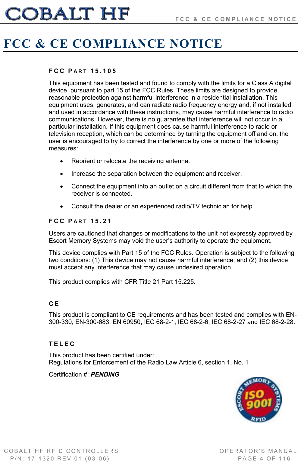                 FCC &amp; CE COMPLIANCE NOTICE COBALT HF RFID CONTROLLERS                                        OPERATOR’S MANUAL P/N: 17-1320 REV 01 (03-06)                                                   PAGE 4 OF 116 FCC &amp; CE COMPLIANCE NOTICE FCC PART 15.105 This equipment has been tested and found to comply with the limits for a Class A digital device, pursuant to part 15 of the FCC Rules. These limits are designed to provide reasonable protection against harmful interference in a residential installation. This equipment uses, generates, and can radiate radio frequency energy and, if not installed and used in accordance with these instructions, may cause harmful interference to radio communications. However, there is no guarantee that interference will not occur in a particular installation. If this equipment does cause harmful interference to radio or television reception, which can be determined by turning the equipment off and on, the user is encouraged to try to correct the interference by one or more of the following measures:x  Reorient or relocate the receiving antenna. x  Increase the separation between the equipment and receiver.  x  Connect the equipment into an outlet on a circuit different from that to which the receiver is connected.  x  Consult the dealer or an experienced radio/TV technician for help. FCC PART 15.21Users are cautioned that changes or modifications to the unit not expressly approved by Escort Memory Systems may void the user’s authority to operate the equipment.  This device complies with Part 15 of the FCC Rules. Operation is subject to the following two conditions: (1) This device may not cause harmful interference, and (2) this device must accept any interference that may cause undesired operation. This product complies with CFR Title 21 Part 15.225.  CEThis product is compliant to CE requirements and has been tested and complies with EN-300-330, EN-300-683, EN 60950, IEC 68-2-1, IEC 68-2-6, IEC 68-2-27 and IEC 68-2-28. TELECThis product has been certified under: Regulations for Enforcement of the Radio Law Article 6, section 1, No. 1 Certification #: PENDING