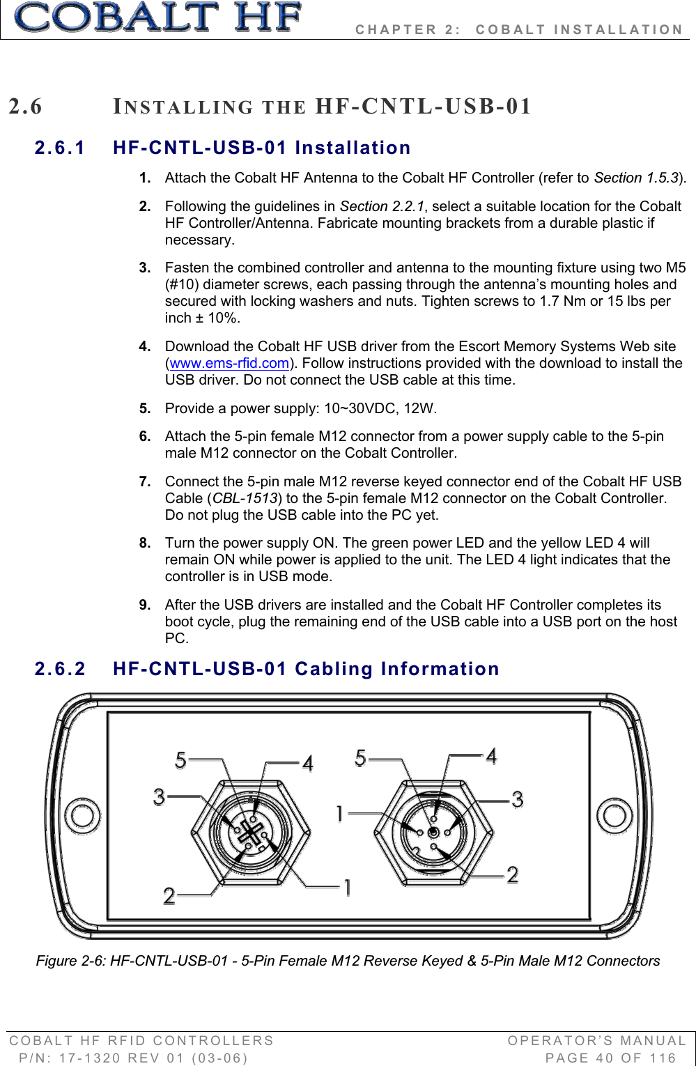         CHAPTER 2:  COBALT INSTALLATION COBALT HF RFID CONTROLLERS                                        OPERATOR’S MANUAL P/N: 17-1320 REV 01 (03-06)                                                   PAGE 40 OF 116 2.6 INSTALLING THE HF-CNTL-USB-012.6.1 HF-CNTL-USB-01 Installation 1. Attach the Cobalt HF Antenna to the Cobalt HF Controller (refer to Section 1.5.3).2. Following the guidelines in Section 2.2.1, select a suitable location for the Cobalt HF Controller/Antenna. Fabricate mounting brackets from a durable plastic if necessary. 3. Fasten the combined controller and antenna to the mounting fixture using two M5 (#10) diameter screws, each passing through the antenna’s mounting holes and secured with locking washers and nuts. Tighten screws to 1.7 Nm or 15 lbs per inch ± 10%.  4. Download the Cobalt HF USB driver from the Escort Memory Systems Web site (www.ems-rfid.com). Follow instructions provided with the download to install the USB driver. Do not connect the USB cable at this time. 5. Provide a power supply: 10~30VDC, 12W. 6. Attach the 5-pin female M12 connector from a power supply cable to the 5-pin male M12 connector on the Cobalt Controller.  7. Connect the 5-pin male M12 reverse keyed connector end of the Cobalt HF USB Cable (CBL-1513) to the 5-pin female M12 connector on the Cobalt Controller. Do not plug the USB cable into the PC yet.  8. Turn the power supply ON. The green power LED and the yellow LED 4 will remain ON while power is applied to the unit. The LED 4 light indicates that the controller is in USB mode. 9. After the USB drivers are installed and the Cobalt HF Controller completes its boot cycle, plug the remaining end of the USB cable into a USB port on the host PC.2.6.2 HF-CNTL-USB-01 Cabling Information Figure 2-6: HF-CNTL-USB-01 - 5-Pin Female M12 Reverse Keyed &amp; 5-Pin Male M12 Connectors 