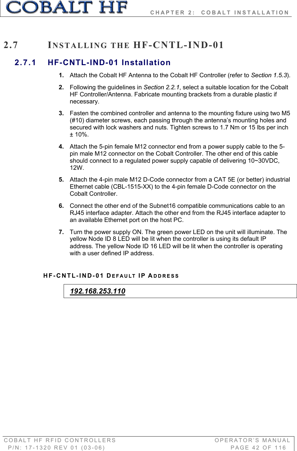         CHAPTER 2:  COBALT INSTALLATION COBALT HF RFID CONTROLLERS                                        OPERATOR’S MANUAL P/N: 17-1320 REV 01 (03-06)                                                   PAGE 42 OF 116 2.7 INSTALLING THE HF-CNTL-IND-012.7.1 HF-CNTL-IND-01 Installation 1. Attach the Cobalt HF Antenna to the Cobalt HF Controller (refer to Section 1.5.3).2. Following the guidelines in Section 2.2.1, select a suitable location for the Cobalt HF Controller/Antenna. Fabricate mounting brackets from a durable plastic if necessary. 3. Fasten the combined controller and antenna to the mounting fixture using two M5 (#10) diameter screws, each passing through the antenna’s mounting holes and secured with lock washers and nuts. Tighten screws to 1.7 Nm or 15 lbs per inch ± 10%.4. Attach the 5-pin female M12 connector end from a power supply cable to the 5-pin male M12 connector on the Cobalt Controller. The other end of this cable should connect to a regulated power supply capable of delivering 10~30VDC, 12W.5. Attach the 4-pin male M12 D-Code connector from a CAT 5E (or better) industrial Ethernet cable (CBL-1515-XX) to the 4-pin female D-Code connector on the Cobalt Controller. 6. Connect the other end of the Subnet16 compatible communications cable to an RJ45 interface adapter. Attach the other end from the RJ45 interface adapter to an available Ethernet port on the host PC.  7. Turn the power supply ON. The green power LED on the unit will illuminate. The yellow Node ID 8 LED will be lit when the controller is using its default IP address. The yellow Node ID 16 LED will be lit when the controller is operating with a user defined IP address. HF-CNTL-IND-01 DEFAULT IP ADDRESS192.168.253.110