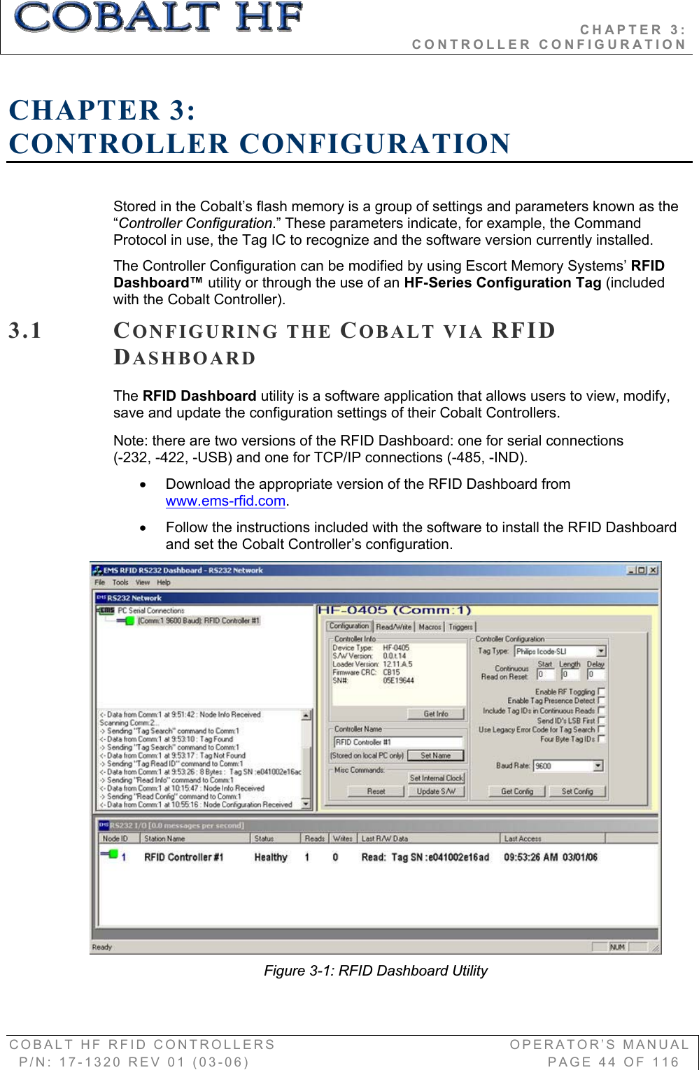                                           CHAPTER 3:                                                              CONTROLLER CONFIGURATION COBALT HF RFID CONTROLLERS                                        OPERATOR’S MANUAL P/N: 17-1320 REV 01 (03-06)                                                   PAGE 44 OF 116 CHAPTER 3:CONTROLLER CONFIGURATION Stored in the Cobalt’s flash memory is a group of settings and parameters known as the “Controller Configuration.” These parameters indicate, for example, the Command Protocol in use, the Tag IC to recognize and the software version currently installed.  The Controller Configuration can be modified by using Escort Memory Systems’ RFIDDashboard™ utility or through the use of an HF-Series Configuration Tag (included with the Cobalt Controller).  3.1 CONFIGURING THE COBALT VIA RFIDDASHBOARDThe RFID Dashboard utility is a software application that allows users to view, modify, save and update the configuration settings of their Cobalt Controllers.  Note: there are two versions of the RFID Dashboard: one for serial connections  (-232, -422, -USB) and one for TCP/IP connections (-485, -IND).  x  Download the appropriate version of the RFID Dashboard from  www.ems-rfid.com.x  Follow the instructions included with the software to install the RFID Dashboard and set the Cobalt Controller’s configuration.   Figure 3-1: RFID Dashboard Utility 