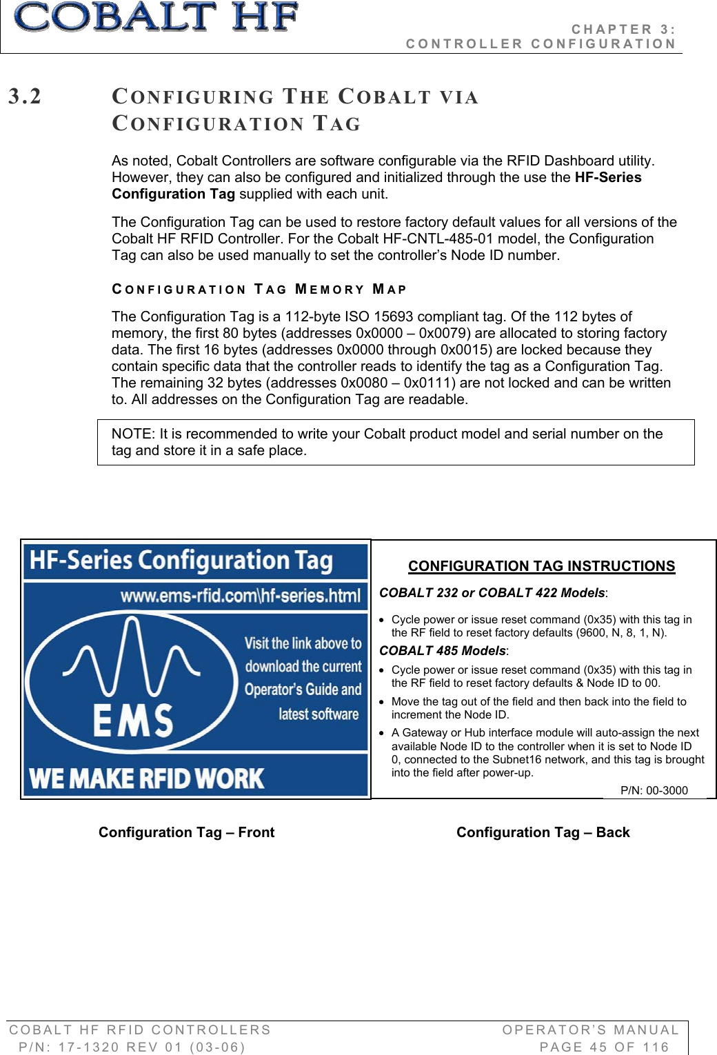                                           CHAPTER 3:                                                              CONTROLLER CONFIGURATION COBALT HF RFID CONTROLLERS                                        OPERATOR’S MANUAL P/N: 17-1320 REV 01 (03-06)                                                   PAGE 45 OF 116 3.2 CONFIGURING THE COBALT VIA CONFIGURATION TAGAs noted, Cobalt Controllers are software configurable via the RFID Dashboard utility. However, they can also be configured and initialized through the use the HF-Series Configuration Tag supplied with each unit.  The Configuration Tag can be used to restore factory default values for all versions of the Cobalt HF RFID Controller. For the Cobalt HF-CNTL-485-01 model, the Configuration Tag can also be used manually to set the controller’s Node ID number. CONFIGURATION TAG MEMORY MAPThe Configuration Tag is a 112-byte ISO 15693 compliant tag. Of the 112 bytes of memory, the first 80 bytes (addresses 0x0000 – 0x0079) are allocated to storing factory data. The first 16 bytes (addresses 0x0000 through 0x0015) are locked because they contain specific data that the controller reads to identify the tag as a Configuration Tag. The remaining 32 bytes (addresses 0x0080 – 0x0111) are not locked and can be written to. All addresses on the Configuration Tag are readable.  NOTE: It is recommended to write your Cobalt product model and serial number on the tag and store it in a safe place.  CONFIGURATION TAG INSTRUCTIONSCOBALT 232 or COBALT 422 Models:x  Cycle power or issue reset command (0x35) with this tag in the RF field to reset factory defaults (9600, N, 8, 1, N). COBALT 485 Models:x  Cycle power or issue reset command (0x35) with this tag in the RF field to reset factory defaults &amp; Node ID to 00. x  Move the tag out of the field and then back into the field to increment the Node ID. x  A Gateway or Hub interface module will auto-assign the next available Node ID to the controller when it is set to Node ID 0, connected to the Subnet16 network, and this tag is brought into the field after power-up. Configuration Tag – Front  Configuration Tag – Back P/N: 00-3000 