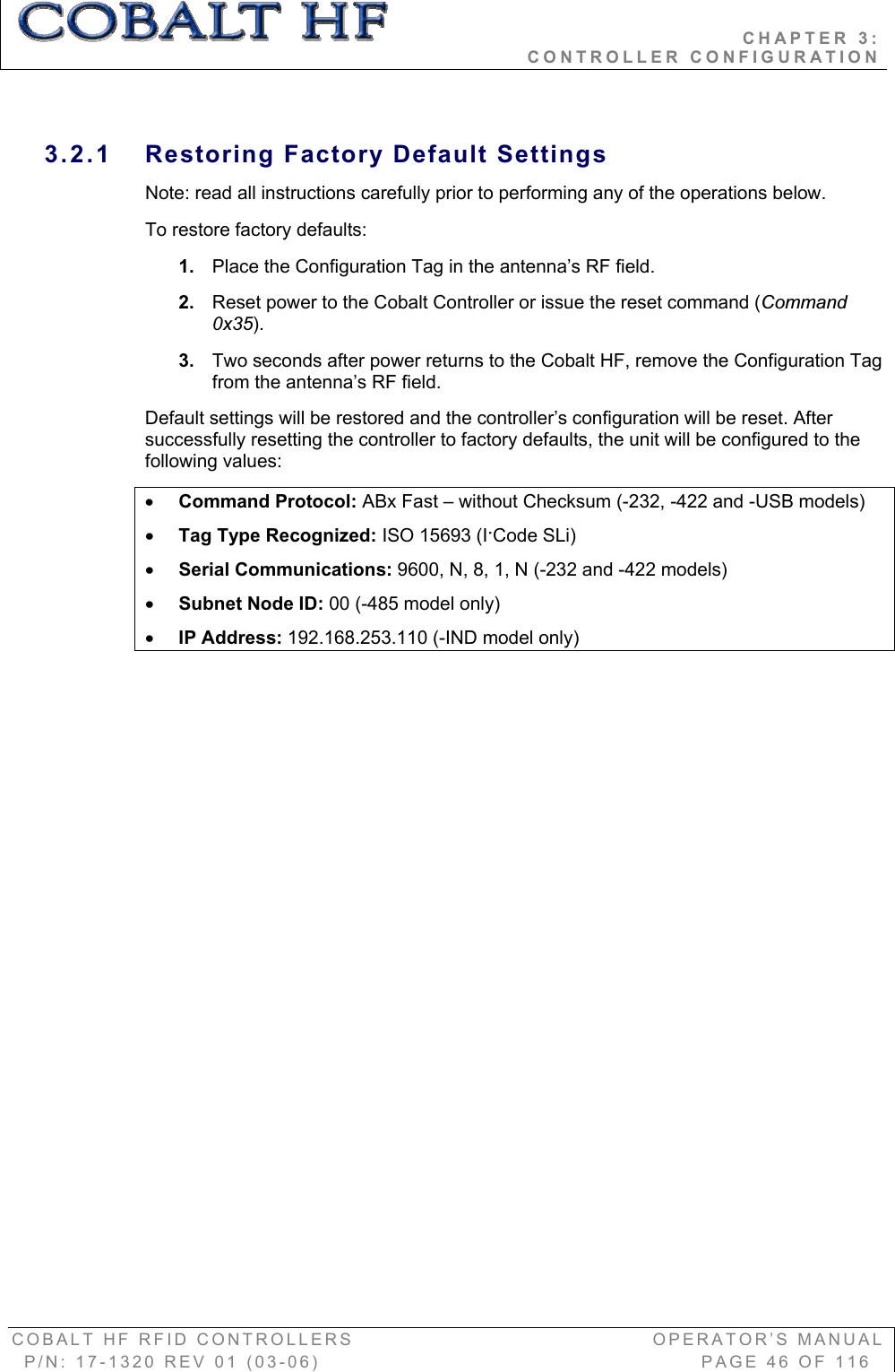                                           CHAPTER 3:                                                              CONTROLLER CONFIGURATION COBALT HF RFID CONTROLLERS                                        OPERATOR’S MANUAL P/N: 17-1320 REV 01 (03-06)                                                   PAGE 46 OF 116 3.2.1  Restoring Factory Default Settings Note: read all instructions carefully prior to performing any of the operations below.  To restore factory defaults: 1. Place the Configuration Tag in the antenna’s RF field. 2. Reset power to the Cobalt Controller or issue the reset command (Command 0x35).3. Two seconds after power returns to the Cobalt HF, remove the Configuration Tag from the antenna’s RF field.    Default settings will be restored and the controller’s configuration will be reset. After successfully resetting the controller to factory defaults, the unit will be configured to the following values: xCommand Protocol: ABx Fast – without Checksum (-232, -422 and -USB models) xTag Type Recognized: ISO 15693 (IǜCode SLi) xSerial Communications: 9600, N, 8, 1, N (-232 and -422 models)  xSubnet Node ID: 00 (-485 model only) xIP Address: 192.168.253.110 (-IND model only) 