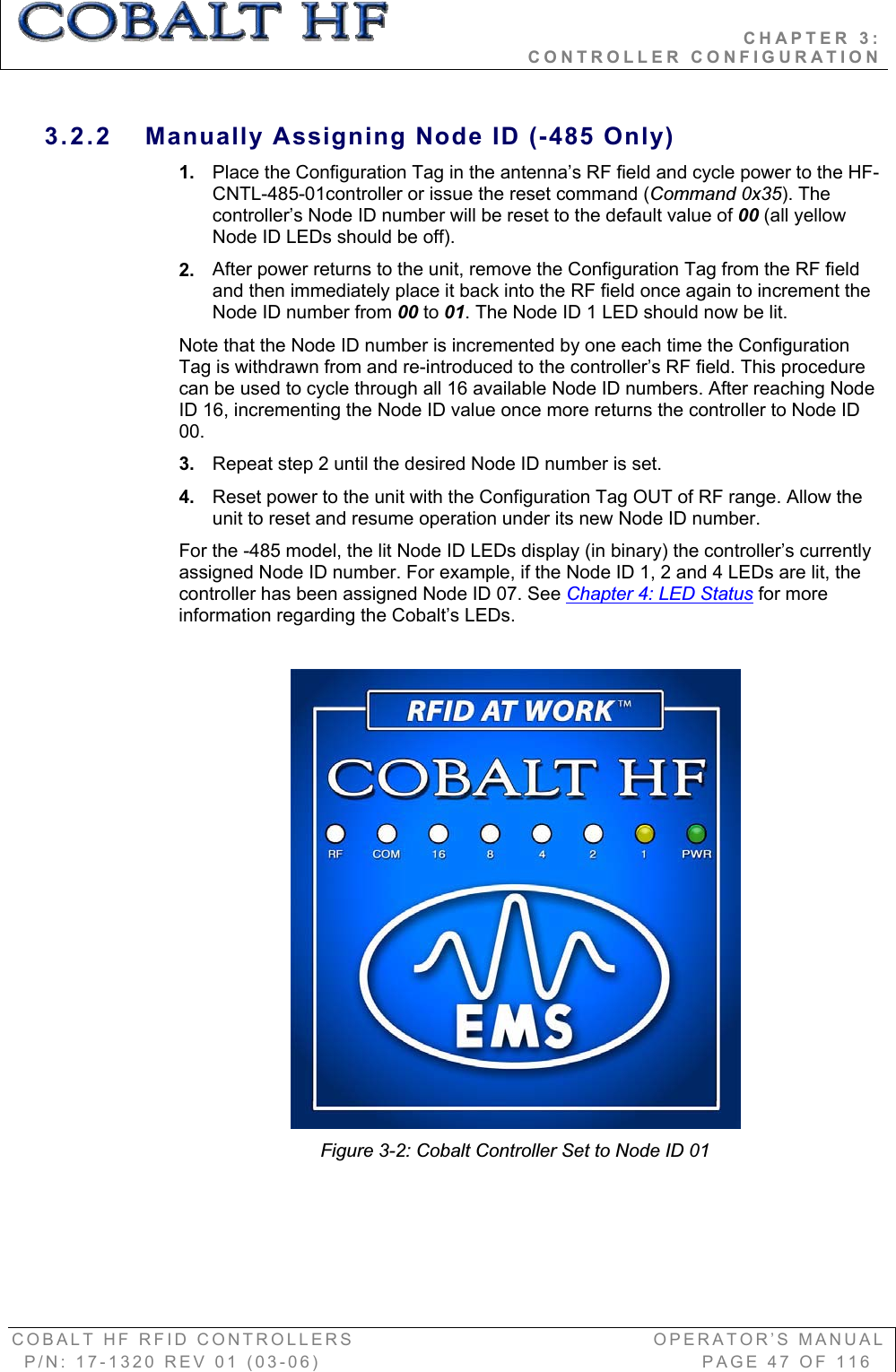                                           CHAPTER 3:                                                              CONTROLLER CONFIGURATION COBALT HF RFID CONTROLLERS                                        OPERATOR’S MANUAL P/N: 17-1320 REV 01 (03-06)                                                   PAGE 47 OF 116 3.2.2  Manually Assigning Node ID (-485 Only) 1. Place the Configuration Tag in the antenna’s RF field and cycle power to the HF-CNTL-485-01controller or issue the reset command (Command 0x35). The controller’s Node ID number will be reset to the default value of 00 (all yellow Node ID LEDs should be off). 2. After power returns to the unit, remove the Configuration Tag from the RF field and then immediately place it back into the RF field once again to increment the Node ID number from 00 to 01. The Node ID 1 LED should now be lit. Note that the Node ID number is incremented by one each time the Configuration Tag is withdrawn from and re-introduced to the controller’s RF field. This procedure can be used to cycle through all 16 available Node ID numbers. After reaching Node ID 16, incrementing the Node ID value once more returns the controller to Node ID 00.3. Repeat step 2 until the desired Node ID number is set. 4. Reset power to the unit with the Configuration Tag OUT of RF range. Allow the unit to reset and resume operation under its new Node ID number.  For the -485 model, the lit Node ID LEDs display (in binary) the controller’s currently assigned Node ID number. For example, if the Node ID 1, 2 and 4 LEDs are lit, the controller has been assigned Node ID 07. See Chapter 4: LED Status for more information regarding the Cobalt’s LEDs. Figure 3-2: Cobalt Controller Set to Node ID 01 