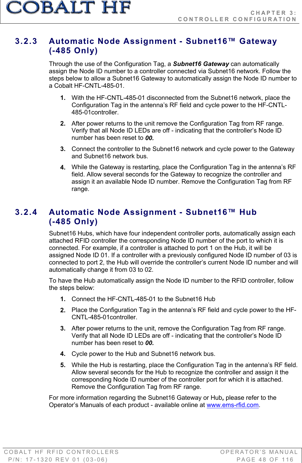                                           CHAPTER 3:                                                              CONTROLLER CONFIGURATION COBALT HF RFID CONTROLLERS                                        OPERATOR’S MANUAL P/N: 17-1320 REV 01 (03-06)                                                   PAGE 48 OF 116 3.2.3  Automatic Node Assignment - Subnet16™ Gateway  (-485 Only) Through the use of the Configuration Tag, a Subnet16 Gateway can automatically assign the Node ID number to a controller connected via Subnet16 network. Follow the steps below to allow a Subnet16 Gateway to automatically assign the Node ID number to a Cobalt HF-CNTL-485-01. 1. With the HF-CNTL-485-01 disconnected from the Subnet16 network, place the Configuration Tag in the antenna’s RF field and cycle power to the HF-CNTL-485-01controller. 2. After power returns to the unit remove the Configuration Tag from RF range. Verify that all Node ID LEDs are off - indicating that the controller’s Node ID number has been reset to 00.3. Connect the controller to the Subnet16 network and cycle power to the Gateway and Subnet16 network bus. 4. While the Gateway is restarting, place the Configuration Tag in the antenna’s RF field. Allow several seconds for the Gateway to recognize the controller and assign it an available Node ID number. Remove the Configuration Tag from RF range.  3.2.4  Automatic Node Assignment - Subnet16™ Hub(-485 Only) Subnet16 Hubs, which have four independent controller ports, automatically assign each attached RFID controller the corresponding Node ID number of the port to which it is connected. For example, if a controller is attached to port 1 on the Hub, it will be assigned Node ID 01. If a controller with a previously configured Node ID number of 03 is connected to port 2, the Hub will override the controller’s current Node ID number and will automatically change it from 03 to 02.  To have the Hub automatically assign the Node ID number to the RFID controller, follow the steps below:  1. Connect the HF-CNTL-485-01 to the Subnet16 Hub 2. Place the Configuration Tag in the antenna’s RF field and cycle power to the HF-CNTL-485-01controller. 3. After power returns to the unit, remove the Configuration Tag from RF range. Verify that all Node ID LEDs are off - indicating that the controller’s Node ID number has been reset to 00.4. Cycle power to the Hub and Subnet16 network bus. 5. While the Hub is restarting, place the Configuration Tag in the antenna’s RF field. Allow several seconds for the Hub to recognize the controller and assign it the corresponding Node ID number of the controller port for which it is attached. Remove the Configuration Tag from RF range.  For more information regarding the Subnet16 Gateway or Hub,please refer to the Operator’s Manuals of each product - available online at www.ems-rfid.com.