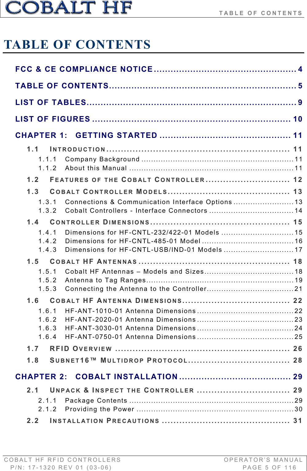                               TABLE OF CONTENTS COBALT HF RFID CONTROLLERS                                        OPERATOR’S MANUAL P/N: 17-1320 REV 01 (03-06)                                                   PAGE 5 OF 116 TABLE OF CONTENTS FCC &amp; CE COMPLIANCE NOTICE................................................... 4TABLE OF CONTENTS................................................................... 5LIST OF TABLES........................................................................... 9LIST OF FIGURES ....................................................................... 10CHAPTER 1: GETTING STARTED ............................................... 111.1 INTRODUCTION............................................................... 111.1.1 Company Background ...............................................................111.1.2 About this Manual ....................................................................111.2 FEATURES OF THE COBALT CONTROLLER............................. 121.3 COBALT CONTROLLER MODELS.......................................... 131.3.1 Connections &amp; Communication Interface Options .........................131.3.2 Cobalt Controllers - Interface Connectors ...................................141.4 CONTROLLER DIMENSIONS................................................ 151.4.1 Dimensions for HF-CNTL-232/422-01 Models ..............................151.4.2 Dimensions for HF-CNTL-485-01 Model ......................................161.4.3 Dimensions for HF-CNTL-USB/IND-01 Models .............................171.5 COBALT HF ANTENNAS .................................................... 181.5.1 Cobalt HF Antennas – Models and Sizes.....................................181.5.2 Antenna to Tag Ranges.............................................................191.5.3 Connecting the Antenna to the Controller....................................211.6 COBALT HF ANTENNA DIMENSIONS..................................... 221.6.1 HF-ANT-1010-01 Antenna Dimensions ........................................221.6.2 HF-ANT-2020-01 Antenna Dimensions ........................................231.6.3 HF-ANT-3030-01 Antenna Dimensions ........................................241.6.4 HF-ANT-0750-01 Antenna Dimensions ........................................251.7 RFID OVERVIEW ............................................................ 261.8 SUBNET16™ MULTIDROP PROTOCOL................................... 28CHAPTER 2: COBALT INSTALLATION ........................................ 292.1 UNPACK &amp;INSPECT THE CONTROLLER ................................ 292.1.1 Package Contents ....................................................................292.1.2 Providing the Power .................................................................302.2 INSTALLATION PRECAUTIONS ............................................ 31