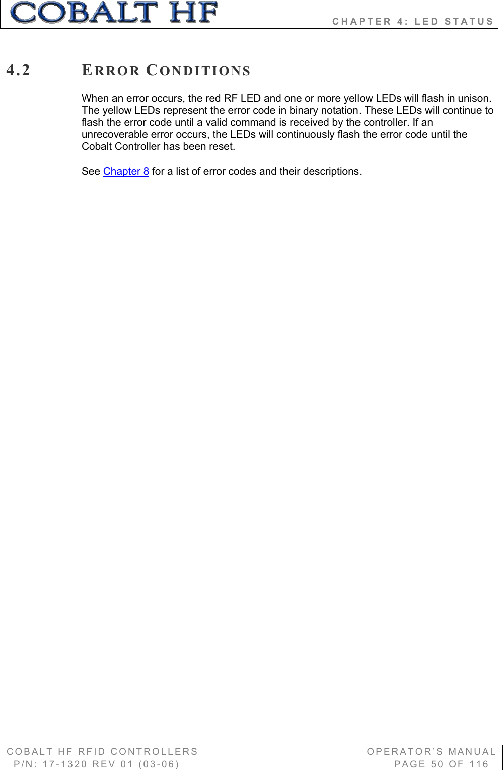                         CHAPTER 4: LED STATUS COBALT HF RFID CONTROLLERS                                        OPERATOR’S MANUAL P/N: 17-1320 REV 01 (03-06)                                                   PAGE 50 OF 116 4.2 ERROR CONDITIONSWhen an error occurs, the red RF LED and one or more yellow LEDs will flash in unison. The yellow LEDs represent the error code in binary notation. These LEDs will continue to flash the error code until a valid command is received by the controller. If an unrecoverable error occurs, the LEDs will continuously flash the error code until the Cobalt Controller has been reset.    See Chapter 8 for a list of error codes and their descriptions. 