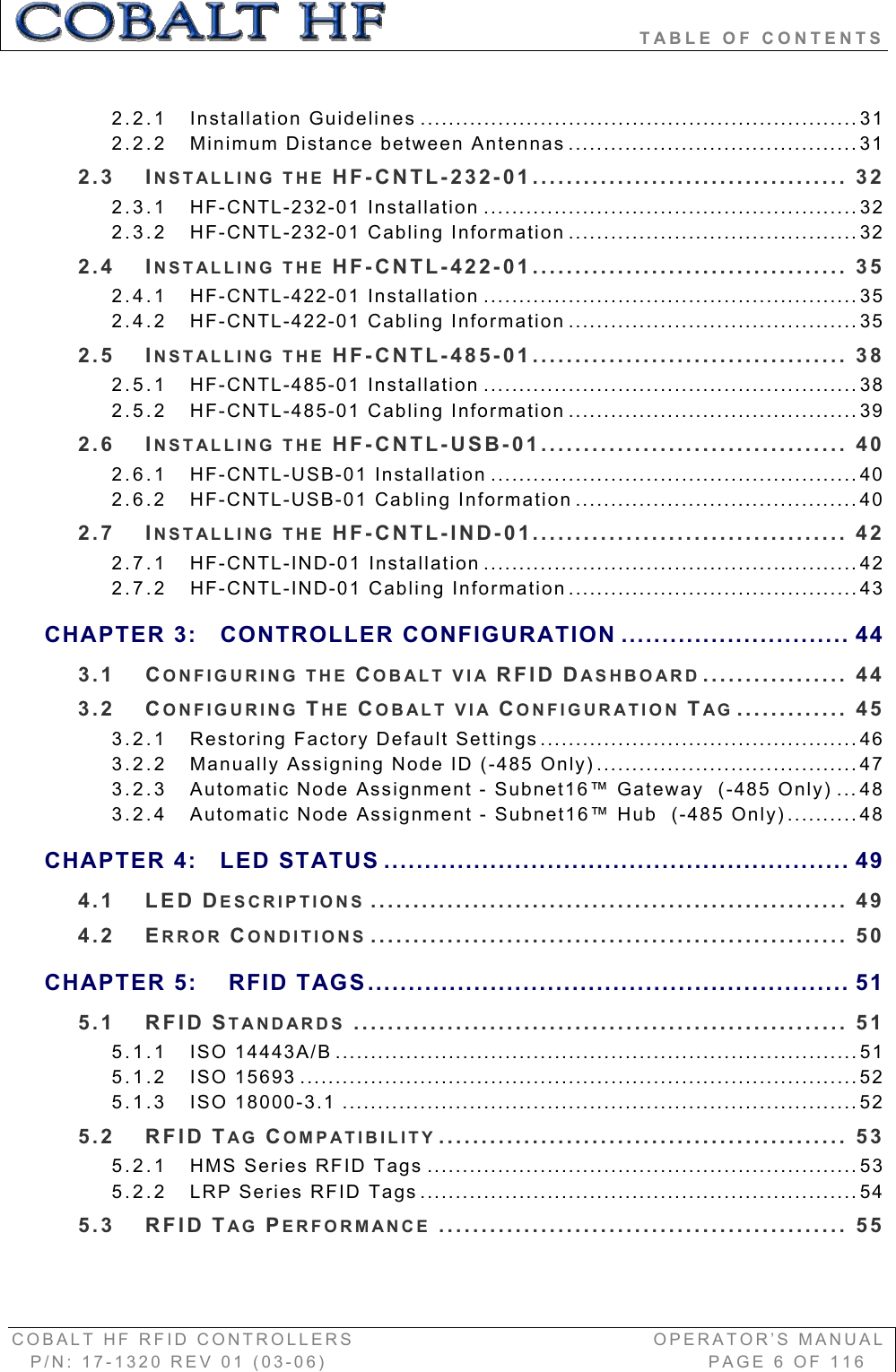                               TABLE OF CONTENTS COBALT HF RFID CONTROLLERS                                        OPERATOR’S MANUAL P/N: 17-1320 REV 01 (03-06)                                                   PAGE 6 OF 116 2.2.1 Installation Guidelines ..............................................................312.2.2 Minimum Distance between Antennas .........................................312.3 INSTALLING THE HF-CNTL-232-01..................................... 322.3.1 HF-CNTL-232-01 Installation .....................................................322.3.2 HF-CNTL-232-01 Cabling Information .........................................322.4 INSTALLING THE HF-CNTL-422-01..................................... 352.4.1 HF-CNTL-422-01 Installation .....................................................352.4.2 HF-CNTL-422-01 Cabling Information .........................................352.5 INSTALLING THE HF-CNTL-485-01..................................... 382.5.1 HF-CNTL-485-01 Installation .....................................................382.5.2 HF-CNTL-485-01 Cabling Information .........................................392.6 INSTALLING THE HF-CNTL-USB-01.................................... 402.6.1 HF-CNTL-USB-01 Installation ....................................................402.6.2 HF-CNTL-USB-01 Cabling Information ........................................402.7 INSTALLING THE HF-CNTL-IND-01..................................... 422.7.1 HF-CNTL-IND-01 Installation .....................................................422.7.2 HF-CNTL-IND-01 Cabling Information.........................................43CHAPTER 3: CONTROLLER CONFIGURATION ............................ 443.1 CONFIGURING THE COBALT VIA RFID DASHBOARD ................. 443.2 CONFIGURING THE COBALT VIA CONFIGURATION TAG ............. 453.2.1 Restoring Factory Default Settings.............................................463.2.2 Manually Assigning Node ID (-485 Only).....................................473.2.3 Automatic Node Assignment - Subnet16™ Gateway  (-485 Only) ...483.2.4 Automatic Node Assignment - Subnet16™ Hub  (-485 Only)..........48CHAPTER 4: LED STATUS ......................................................... 494.1 LED DESCRIPTIONS ........................................................ 494.2 ERROR CONDITIONS ........................................................ 50CHAPTER 5:  RFID TAGS........................................................... 515.1 RFID STANDARDS .......................................................... 515.1.1 ISO 14443A/B ..........................................................................515.1.2 ISO 15693 ...............................................................................525.1.3 ISO 18000-3.1 .........................................................................525.2 RFID TAG COMPATIBILITY ................................................ 535.2.1 HMS Series RFID Tags .............................................................535.2.2 LRP Series RFID Tags ..............................................................545.3 RFID TAG PERFORMANCE ................................................ 55