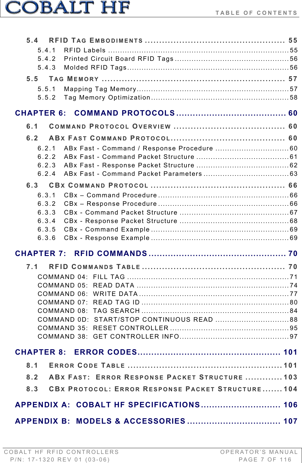                               TABLE OF CONTENTS COBALT HF RFID CONTROLLERS                                        OPERATOR’S MANUAL P/N: 17-1320 REV 01 (03-06)                                                   PAGE 7 OF 116 5.4 RFID TAG EMBODIMENTS ................................................. 555.4.1 RFID Labels ............................................................................555.4.2 Printed Circuit Board RFID Tags ................................................565.4.3 Molded RFID Tags....................................................................565.5 TAG MEMORY ................................................................ 575.5.1 Mapping Tag Memory................................................................575.5.2 Tag Memory Optimization..........................................................58CHAPTER 6: COMMAND PROTOCOLS ........................................ 606.1 COMMAND PROTOCOL OVERVIEW ....................................... 606.2 ABXFAST COMMAND PROTOCOL........................................ 606.2.1 ABx Fast - Command / Response Procedure ...............................606.2.2 ABx Fast - Command Packet Structure .......................................616.2.3 ABx Fast - Response Packet Structure .......................................626.2.4 ABx Fast - Command Packet Parameters ....................................636.3 CBXCOMMAND PROTOCOL ............................................... 666.3.1 CBx – Command Procedure .......................................................666.3.2 CBx – Response Procedure .......................................................666.3.3 CBx - Command Packet Structure ..............................................676.3.4 CBx - Response Packet Structure ..............................................686.3.5 CBx - Command Example ..........................................................696.3.6 CBx - Response Example ..........................................................69CHAPTER 7: RFID COMMANDS .................................................. 707.1 RFID COMMANDS TABLE .................................................. 70COMMAND 04:  FILL TAG ....................................................................71COMMAND 05:  READ DATA ................................................................74COMMAND 06:  WRITE DATA ...............................................................77COMMAND 07:  READ TAG ID ..............................................................80COMMAND 08:  TAG SEARCH ..............................................................84COMMAND 0D:  START/STOP CONTINUOUS READ ...............................88COMMAND 35:  RESET CONTROLLER ..................................................95COMMAND 38:  GET CONTROLLER INFO..............................................97CHAPTER 8: ERROR CODES.................................................... 1018.1 ERROR CODE TABLE ...................................................... 1018.2 ABXFAST:ERROR RESPONSE PACKET STRUCTURE ............. 1038.3 CBXPROTOCOL:ERROR RESPONSE PACKET STRUCTURE ....... 104APPENDIX A:  COBALT HF SPECIFICATIONS............................. 106APPENDIX B:  MODELS &amp; ACCESSORIES .................................. 107