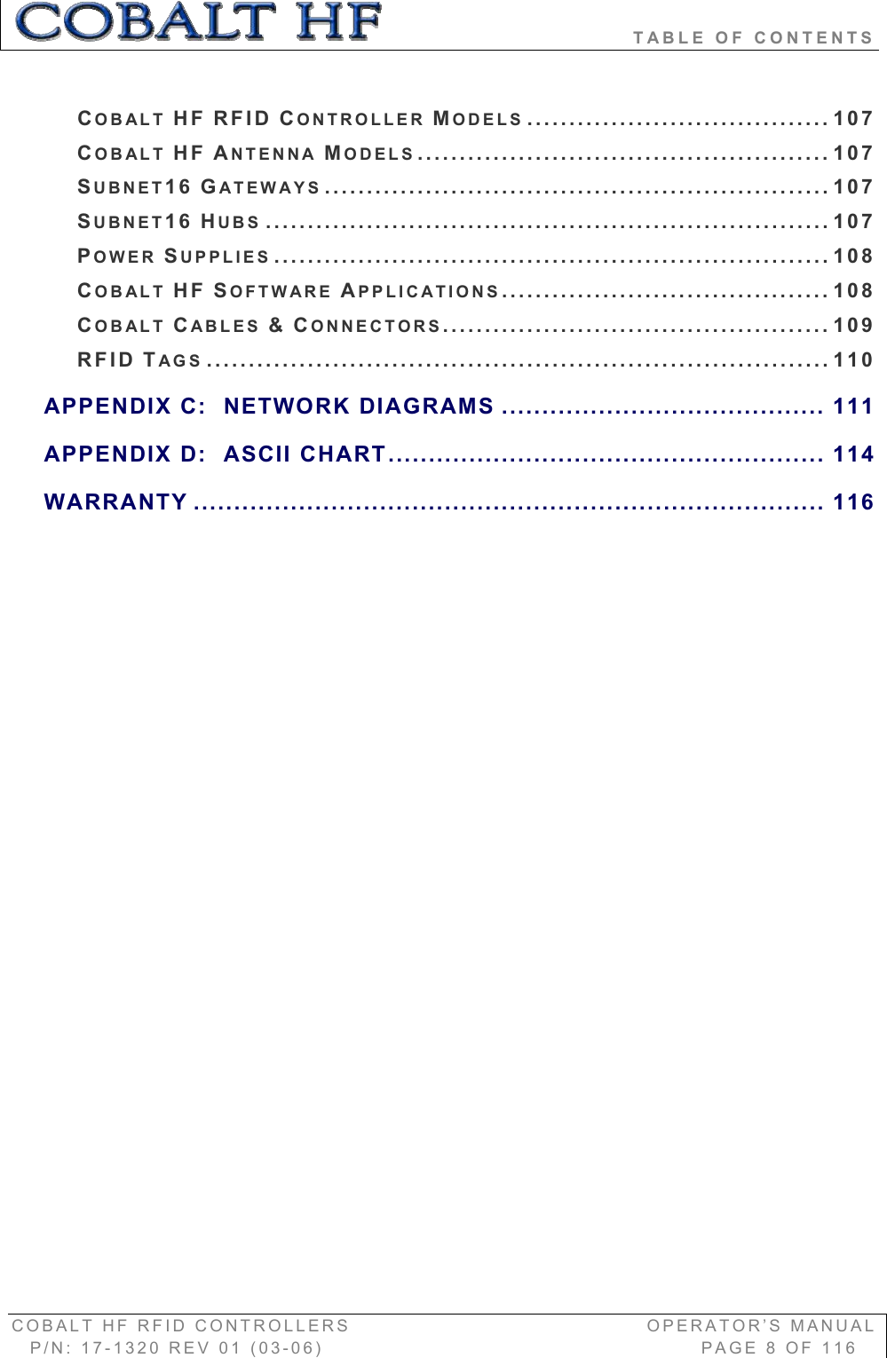                               TABLE OF CONTENTS COBALT HF RFID CONTROLLERS                                        OPERATOR’S MANUAL P/N: 17-1320 REV 01 (03-06)                                                   PAGE 8 OF 116 COBALT HF RFID CONTROLLER MODELS .................................... 107COBALT HF ANTENNA MODELS................................................. 107SUBNET16 GATEWAYS ............................................................ 107SUBNET16 HUBS ...................................................................107POWER SUPPLIES ..................................................................108COBALT HF SOFTWARE APPLICATIONS....................................... 108COBALT CABLES &amp;CONNECTORS.............................................. 109RFID TAGS .......................................................................... 110APPENDIX C:  NETWORK DIAGRAMS ........................................ 111APPENDIX D: ASCII CHART...................................................... 114WARRANTY .............................................................................. 116