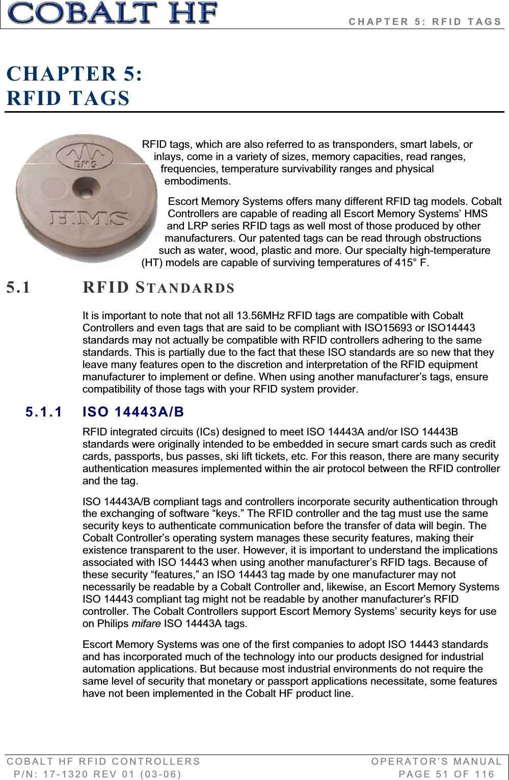                            CHAPTER 5: RFID TAGS COBALT HF RFID CONTROLLERS                                        OPERATOR’S MANUAL P/N: 17-1320 REV 01 (03-06)                                                   PAGE 51 OF 116 CHAPTER 5:RFID TAGS RFID tags, which are also referred to as transponders, smart labels, or inlays, come in a variety of sizes, memory capacities, read ranges, frequencies, temperature survivability ranges and physical embodiments.  Escort Memory Systems offers many different RFID tag models. Cobalt Controllers are capable of reading all Escort Memory Systems’ HMS and LRP series RFID tags as well most of those produced by other manufacturers. Our patented tags can be read through obstructions such as water, wood, plastic and more. Our specialty high-temperature (HT) models are capable of surviving temperatures of 415° F. 5.1 RFID STANDARDSIt is important to note that not all 13.56MHz RFID tags are compatible with Cobalt Controllers and even tags that are said to be compliant with ISO15693 or ISO14443 standards may not actually be compatible with RFID controllers adhering to the same standards. This is partially due to the fact that these ISO standards are so new that they leave many features open to the discretion and interpretation of the RFID equipment manufacturer to implement or define. When using another manufacturer’s tags, ensure compatibility of those tags with your RFID system provider.5.1.1 ISO 14443A/B RFID integrated circuits (ICs) designed to meet ISO 14443A and/or ISO 14443B standards were originally intended to be embedded in secure smart cards such as credit cards, passports, bus passes, ski lift tickets, etc. For this reason, there are many security authentication measures implemented within the air protocol between the RFID controller and the tag.ISO 14443A/B compliant tags and controllers incorporate security authentication through the exchanging of software “keys.” The RFID controller and the tag must use the same security keys to authenticate communication before the transfer of data will begin. The Cobalt Controller’s operating system manages these security features, making their existence transparent to the user. However, it is important to understand the implications associated with ISO 14443 when using another manufacturer’s RFID tags. Because of these security “features,” an ISO 14443 tag made by one manufacturer may not necessarily be readable by a Cobalt Controller and, likewise, an Escort Memory Systems ISO 14443 compliant tag might not be readable by another manufacturer’s RFID controller. The Cobalt Controllers support Escort Memory Systems’ security keys for use on Philips mifare ISO 14443A tags.  Escort Memory Systems was one of the first companies to adopt ISO 14443 standards and has incorporated much of the technology into our products designed for industrial automation applications. But because most industrial environments do not require the same level of security that monetary or passport applications necessitate, some features have not been implemented in the Cobalt HF product line. 