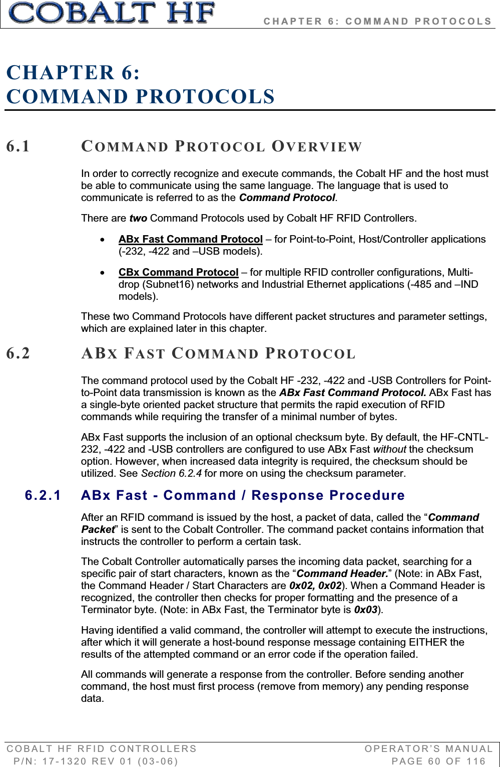           CHAPTER 6: COMMAND PROTOCOLS COBALT HF RFID CONTROLLERS                                        OPERATOR’S MANUAL P/N: 17-1320 REV 01 (03-06)                                                   PAGE 60 OF 116 CHAPTER 6:COMMAND PROTOCOLS 6.1 COMMAND PROTOCOL OVERVIEWIn order to correctly recognize and execute commands, the Cobalt HF and the host must be able to communicate using the same language. The language that is used to communicate is referred to as the Command Protocol.There are two Command Protocols used by Cobalt HF RFID Controllers. xABx Fast Command Protocol – for Point-to-Point, Host/Controller applications (-232, -422 and –USB models). xCBx Command Protocol – for multiple RFID controller configurations, Multi-drop (Subnet16) networks and Industrial Ethernet applications (-485 and –IND models). These two Command Protocols have different packet structures and parameter settings, which are explained later in this chapter. 6.2 ABXFAST COMMAND PROTOCOLThe command protocol used by the Cobalt HF -232, -422 and -USB Controllers for Point-to-Point data transmission is known as the ABx Fast Command Protocol. ABx Fast has a single-byte oriented packet structure that permits the rapid execution of RFID commands while requiring the transfer of a minimal number of bytes.  ABx Fast supports the inclusion of an optional checksum byte. By default, the HF-CNTL-232, -422 and -USB controllers are configured to use ABx Fast without the checksum option. However, when increased data integrity is required, the checksum should be utilized. See Section 6.2.4 for more on using the checksum parameter. 6.2.1  ABx Fast - Command / Response Procedure After an RFID command is issued by the host, a packet of data, called the “CommandPacket” is sent to the Cobalt Controller. The command packet contains information that instructs the controller to perform a certain task.  The Cobalt Controller automatically parses the incoming data packet, searching for a specific pair of start characters, known as the “Command Header.” (Note: in ABx Fast, the Command Header / Start Characters are 0x02, 0x02). When a Command Header is recognized, the controller then checks for proper formatting and the presence of a Terminator byte. (Note: in ABx Fast, the Terminator byte is 0x03).Having identified a valid command, the controller will attempt to execute the instructions, after which it will generate a host-bound response message containing EITHER the results of the attempted command or an error code if the operation failed.  All commands will generate a response from the controller. Before sending another command, the host must first process (remove from memory) any pending response data.