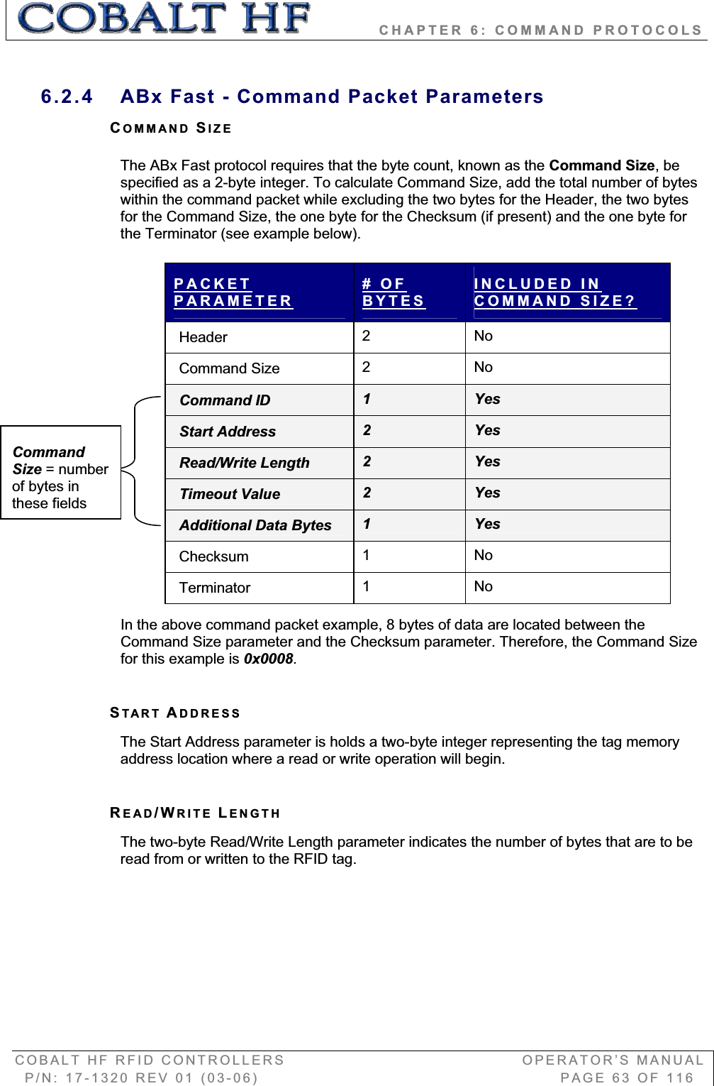           CHAPTER 6: COMMAND PROTOCOLS COBALT HF RFID CONTROLLERS                                        OPERATOR’S MANUAL P/N: 17-1320 REV 01 (03-06)                                                   PAGE 63 OF 116 6.2.4  ABx Fast - Command Packet Parameters COMMAND SIZEThe ABx Fast protocol requires that the byte count, known as the Command Size, be specified as a 2-byte integer. To calculate Command Size, add the total number of bytes within the command packet while excluding the two bytes for the Header, the two bytes for the Command Size, the one byte for the Checksum (if present) and the one byte for the Terminator (see example below). PACKETPARAMETER# OF BYTESINCLUDED IN COMMAND SIZE?Header  2   No Command Size  2   No Command ID  1YesStart Address  2YesRead/Write Length  2YesTimeout Value  2YesAdditional Data Bytes  1YesChecksum  1   No Terminator  1   No In the above command packet example, 8 bytes of data are located between the Command Size parameter and the Checksum parameter. Therefore, the Command Size for this example is 0x0008.START ADDRESSThe Start Address parameter is holds a two-byte integer representing the tag memory address location where a read or write operation will begin. READ/WRITE LENGTHThe two-byte Read/Write Length parameter indicates the number of bytes that are to be read from or written to the RFID tag. Command Size = number of bytes in these fields 