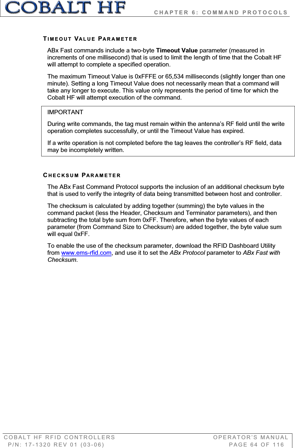           CHAPTER 6: COMMAND PROTOCOLS COBALT HF RFID CONTROLLERS                                        OPERATOR’S MANUAL P/N: 17-1320 REV 01 (03-06)                                                   PAGE 64 OF 116 TIMEOUT VALUE PARAMETERABx Fast commands include a two-byte Timeout Value parameter (measured in increments of one millisecond) that is used to limit the length of time that the Cobalt HF will attempt to complete a specified operation.  The maximum Timeout Value is 0xFFFE or 65,534 milliseconds (slightly longer than one minute). Setting a long Timeout Value does not necessarily mean that a command will take any longer to execute. This value only represents the period of time for which the Cobalt HF will attempt execution of the command. IMPORTANTDuring write commands, the tag must remain within the antenna’s RF field until the write operation completes successfully, or until the Timeout Value has expired.  If a write operation is not completed before the tag leaves the controller’s RF field, data may be incompletely written. CHECKSUM PARAMETERThe ABx Fast Command Protocol supports the inclusion of an additional checksum byte that is used to verify the integrity of data being transmitted between host and controller.  The checksum is calculated by adding together (summing) the byte values in the command packet (less the Header, Checksum and Terminator parameters), and then subtracting the total byte sum from 0xFF. Therefore, when the byte values of each parameter (from Command Size to Checksum) are added together, the byte value sum will equal 0xFF. To enable the use of the checksum parameter, download the RFID Dashboard Utility from www.ems-rfid.com, and use it to set the ABx Protocol parameter to ABx Fast with Checksum.