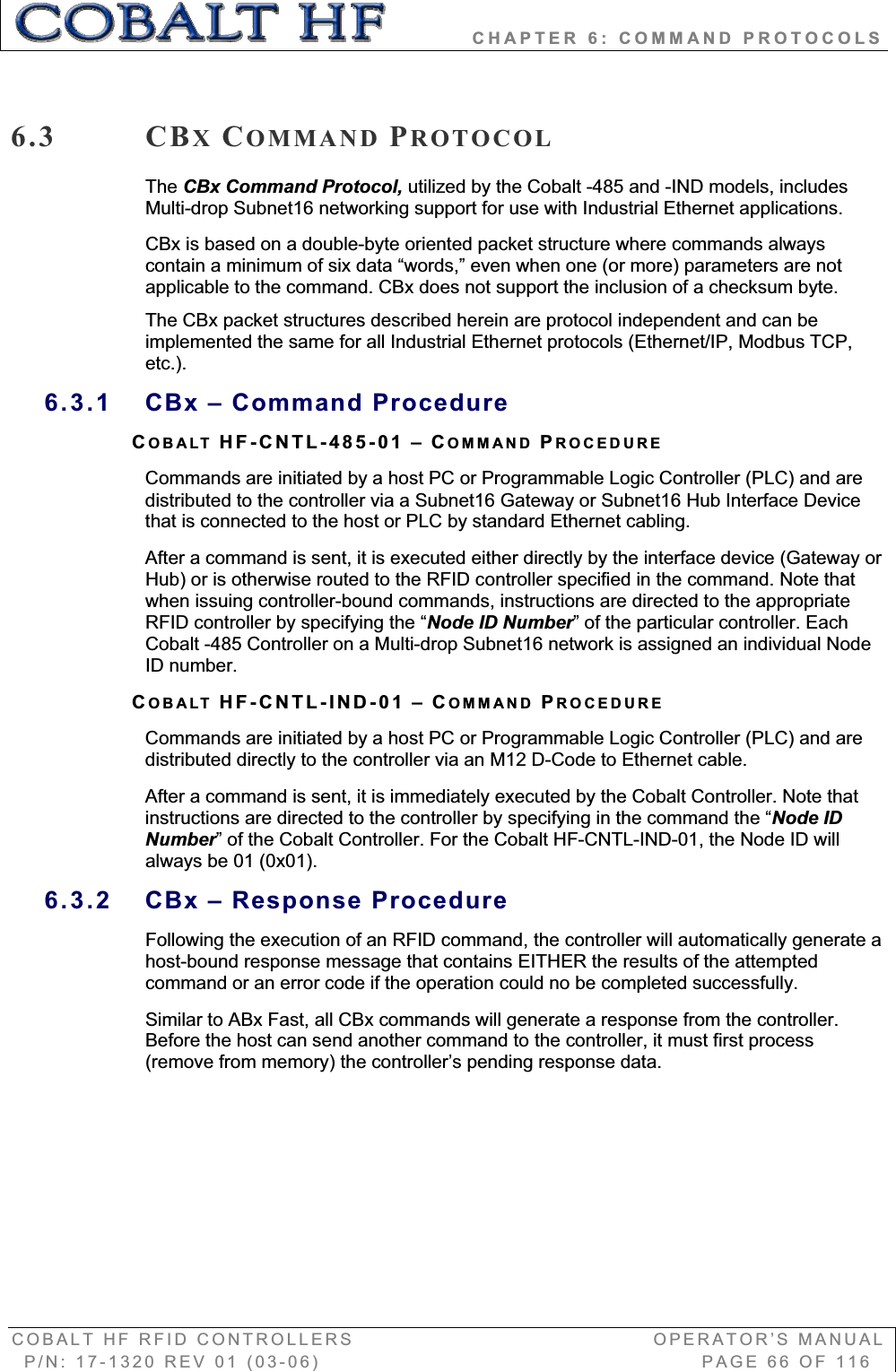           CHAPTER 6: COMMAND PROTOCOLS COBALT HF RFID CONTROLLERS                                        OPERATOR’S MANUAL P/N: 17-1320 REV 01 (03-06)                                                   PAGE 66 OF 116 6.3 CBXCOMMAND PROTOCOLThe CBx Command Protocol, utilized by the Cobalt -485 and -IND models, includes Multi-drop Subnet16 networking support for use with Industrial Ethernet applications. CBx is based on a double-byte oriented packet structure where commands always contain a minimum of six data “words,” even when one (or more) parameters are not applicable to the command. CBx does not support the inclusion of a checksum byte. The CBx packet structures described herein are protocol independent and can be implemented the same for all Industrial Ethernet protocols (Ethernet/IP, Modbus TCP, etc.).6.3.1  CBx – Command Procedure COBALT HF-CNTL-485-01 – COMMAND PROCEDURECommands are initiated by a host PC or Programmable Logic Controller (PLC) and are distributed to the controller via a Subnet16 Gateway or Subnet16 Hub Interface Device that is connected to the host or PLC by standard Ethernet cabling.  After a command is sent, it is executed either directly by the interface device (Gateway or Hub) or is otherwise routed to the RFID controller specified in the command. Note that when issuing controller-bound commands, instructions are directed to the appropriate RFID controller by specifying the “Node ID Number” of the particular controller. Each Cobalt -485 Controller on a Multi-drop Subnet16 network is assigned an individual Node ID number.  COBALT HF-CNTL-IND-01 – COMMAND PROCEDURECommands are initiated by a host PC or Programmable Logic Controller (PLC) and are distributed directly to the controller via an M12 D-Code to Ethernet cable.  After a command is sent, it is immediately executed by the Cobalt Controller. Note that instructions are directed to the controller by specifying in the command the “Node ID Number” of the Cobalt Controller. For the Cobalt HF-CNTL-IND-01, the Node ID will always be 01 (0x01).  6.3.2  CBx – Response Procedure Following the execution of an RFID command, the controller will automatically generate a host-bound response message that contains EITHER the results of the attempted command or an error code if the operation could no be completed successfully.  Similar to ABx Fast, all CBx commands will generate a response from the controller. Before the host can send another command to the controller, it must first process (remove from memory) the controller’s pending response data. 