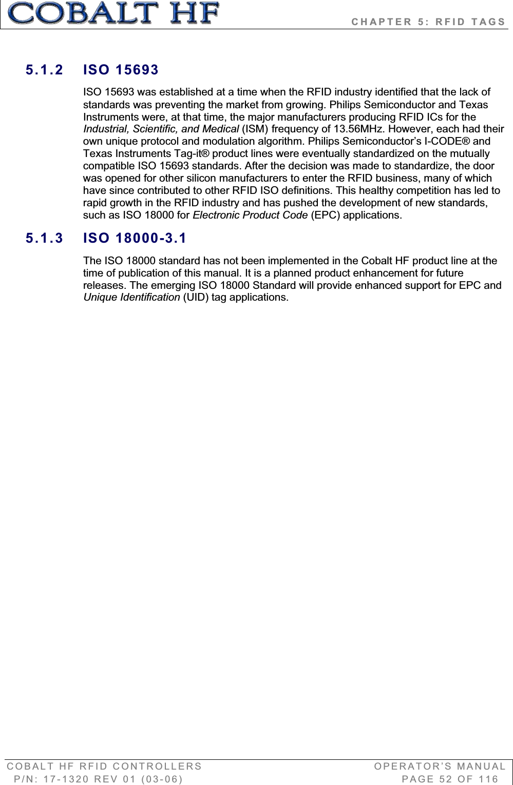                            CHAPTER 5: RFID TAGS COBALT HF RFID CONTROLLERS                                        OPERATOR’S MANUAL P/N: 17-1320 REV 01 (03-06)                                                   PAGE 52 OF 116 5.1.2 ISO 15693 ISO 15693 was established at a time when the RFID industry identified that the lack of standards was preventing the market from growing. Philips Semiconductor and Texas Instruments were, at that time, the major manufacturers producing RFID ICs for the Industrial, Scientific, and Medical (ISM) frequency of 13.56MHz. However, each had their own unique protocol and modulation algorithm. Philips Semiconductor’s I-CODE® and Texas Instruments Tag-it® product lines were eventually standardized on the mutually compatible ISO 15693 standards. After the decision was made to standardize, the door was opened for other silicon manufacturers to enter the RFID business, many of which have since contributed to other RFID ISO definitions. This healthy competition has led to rapid growth in the RFID industry and has pushed the development of new standards, such as ISO 18000 for Electronic Product Code (EPC) applications. 5.1.3 ISO 18000-3.1 The ISO 18000 standard has not been implemented in the Cobalt HF product line at the time of publication of this manual. It is a planned product enhancement for future releases. The emerging ISO 18000 Standard will provide enhanced support for EPC and Unique Identification (UID) tag applications. 