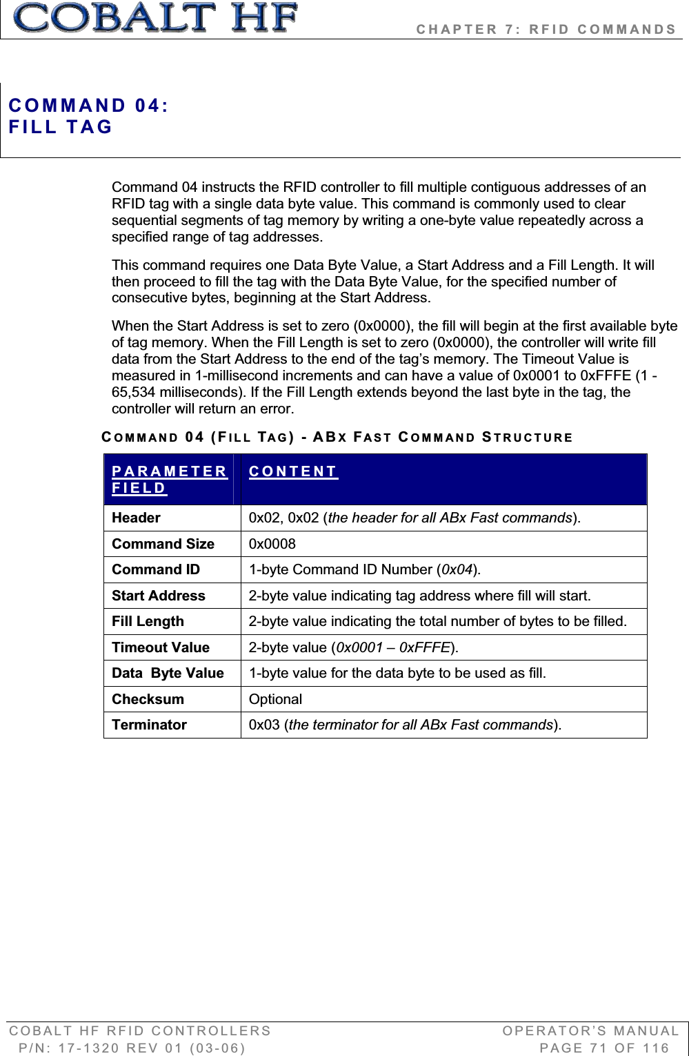                   CHAPTER 7: RFID COMMANDS COBALT HF RFID CONTROLLERS                                        OPERATOR’S MANUAL P/N: 17-1320 REV 01 (03-06)                                                   PAGE 71 OF 116 Command 04 instructs the RFID controller to fill multiple contiguous addresses of an RFID tag with a single data byte value. This command is commonly used to clear sequential segments of tag memory by writing a one-byte value repeatedly across a specified range of tag addresses.  This command requires one Data Byte Value, a Start Address and a Fill Length. It will then proceed to fill the tag with the Data Byte Value, for the specified number of consecutive bytes, beginning at the Start Address.When the Start Address is set to zero (0x0000), the fill will begin at the first available byte of tag memory. When the Fill Length is set to zero (0x0000), the controller will write fill data from the Start Address to the end of the tag’s memory. The Timeout Value is measured in 1-millisecond increments and can have a value of 0x0001 to 0xFFFE (1 - 65,534 milliseconds). If the Fill Length extends beyond the last byte in the tag, the controller will return an error.  COMMAND 04 (FILL TAG)-ABXFAST COMMAND STRUCTUREPARAMETERFIELDCONTENTHeader   0x02, 0x02 (the header for all ABx Fast commands).Command Size  0x0008Command ID  1-byte Command ID Number (0x04).Start Address   2-byte value indicating tag address where fill will start. Fill Length 2-byte value indicating the total number of bytes to be filled. Timeout Value  2-byte value (0x0001 – 0xFFFE).Data  Byte Value  1-byte value for the data byte to be used as fill. Checksum   OptionalTerminator  0x03 (the terminator for all ABx Fast commands).COMMAND 04:FILL TAG