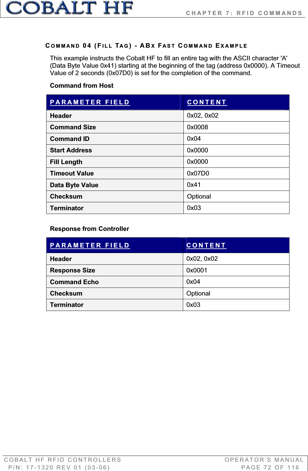                   CHAPTER 7: RFID COMMANDS COBALT HF RFID CONTROLLERS                                        OPERATOR’S MANUAL P/N: 17-1320 REV 01 (03-06)                                                   PAGE 72 OF 116 COMMAND 04 (FILL TAG)-ABXFAST COMMAND EXAMPLEThis example instructs the Cobalt HF to fill an entire tag with the ASCII character &apos;A&apos; (Data Byte Value 0x41) starting at the beginning of the tag (address 0x0000). A Timeout Value of 2 seconds (0x07D0) is set for the completion of the command.  Command from Host PARAMETER FIELD CONTENTHeader  0x02, 0x02 Command Size  0x0008Command ID  0x04Start Address  0x0000Fill Length 0x0000Timeout Value  0x07D0Data Byte Value  0x41Checksum  OptionalTerminator  0x03Response from Controller PARAMETER FIELD CONTENTHeader  0x02, 0x02 Response Size  0x0001Command Echo  0x04Checksum  OptionalTerminator  0x03