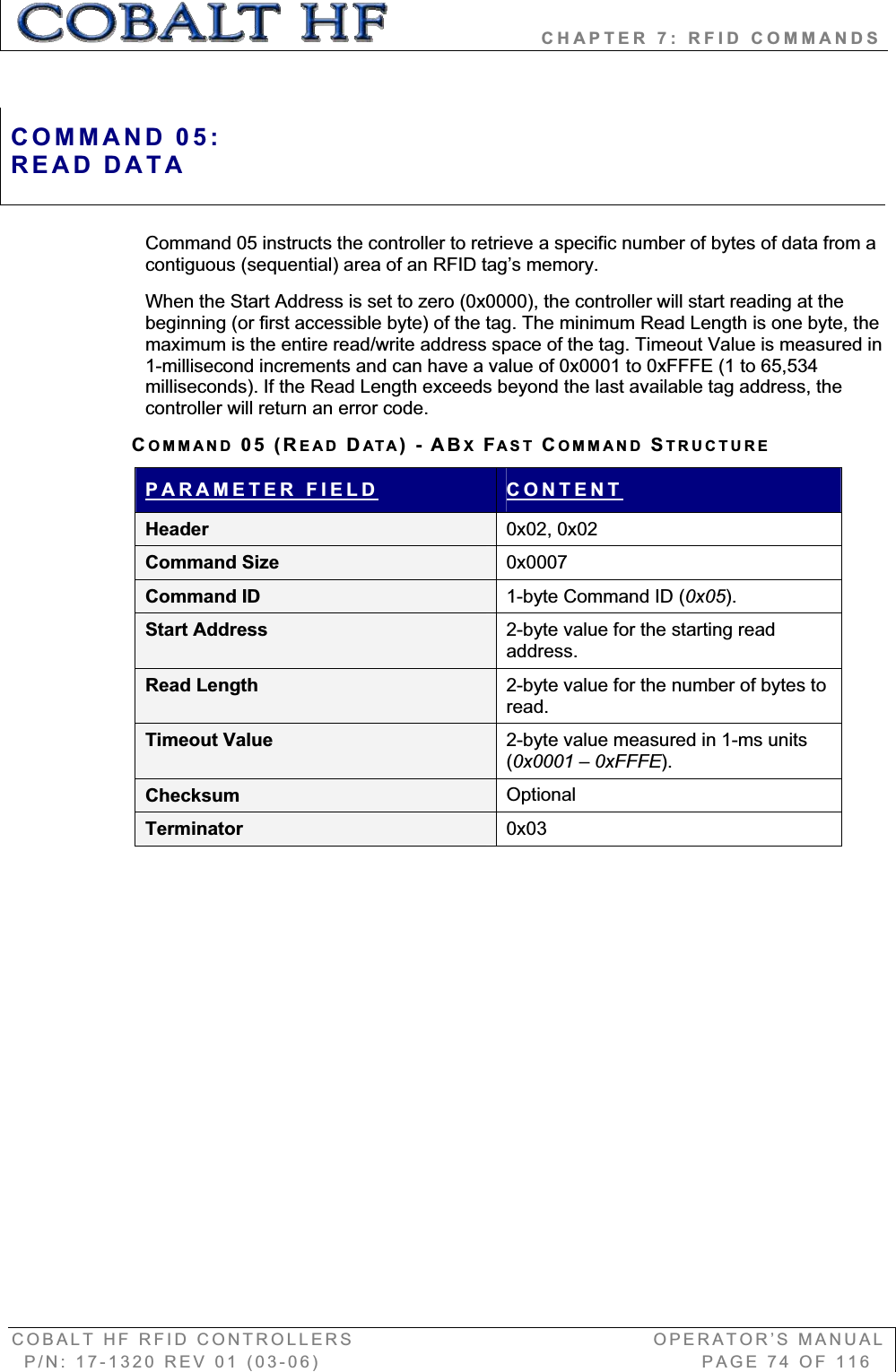                   CHAPTER 7: RFID COMMANDS COBALT HF RFID CONTROLLERS                                        OPERATOR’S MANUAL P/N: 17-1320 REV 01 (03-06)                                                   PAGE 74 OF 116 Command 05 instructs the controller to retrieve a specific number of bytes of data from a contiguous (sequential) area of an RFID tag’s memory.   When the Start Address is set to zero (0x0000), the controller will start reading at the beginning (or first accessible byte) of the tag. The minimum Read Length is one byte, the maximum is the entire read/write address space of the tag. Timeout Value is measured in 1-millisecond increments and can have a value of 0x0001 to 0xFFFE (1 to 65,534 milliseconds). If the Read Length exceeds beyond the last available tag address, the controller will return an error code. COMMAND 05 (READ DATA)-ABXFAST COMMAND STRUCTUREPARAMETER FIELD CONTENTHeader  0x02, 0x02 Command Size  0x0007Command ID  1-byte Command ID (0x05).Start Address  2-byte value for the starting read address.Read Length  2-byte value for the number of bytes to read.Timeout Value  2-byte value measured in 1-ms units (0x0001 – 0xFFFE).Checksum  OptionalTerminator  0x03COMMAND 05:READ DATA 