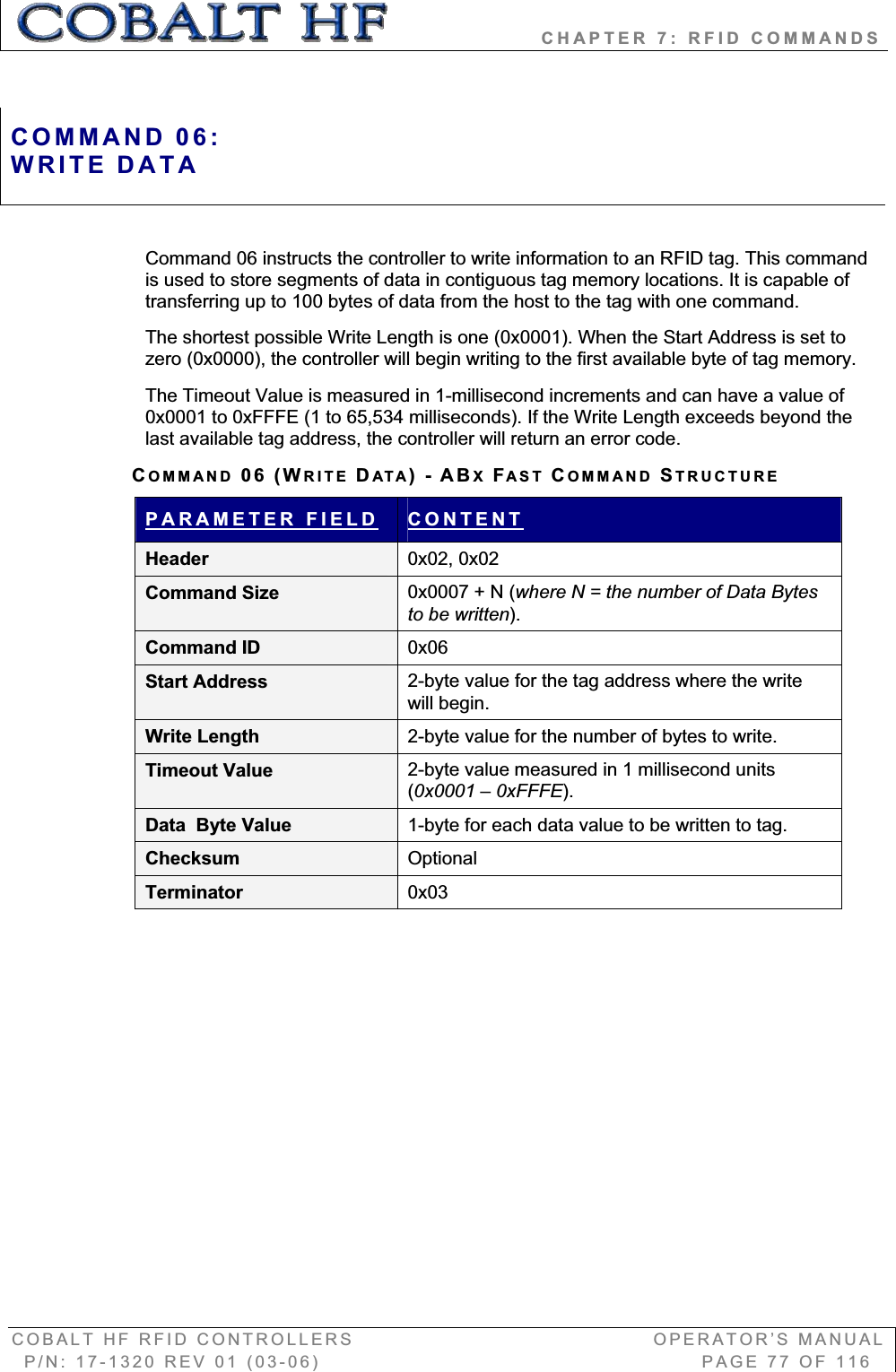                   CHAPTER 7: RFID COMMANDS COBALT HF RFID CONTROLLERS                                        OPERATOR’S MANUAL P/N: 17-1320 REV 01 (03-06)                                                   PAGE 77 OF 116 Command 06 instructs the controller to write information to an RFID tag. This command is used to store segments of data in contiguous tag memory locations. It is capable of transferring up to 100 bytes of data from the host to the tag with one command.  The shortest possible Write Length is one (0x0001). When the Start Address is set to zero (0x0000), the controller will begin writing to the first available byte of tag memory. The Timeout Value is measured in 1-millisecond increments and can have a value of 0x0001 to 0xFFFE (1 to 65,534 milliseconds). If the Write Length exceeds beyond the last available tag address, the controller will return an error code.  COMMAND 06 (WRITE DATA)-ABXFAST COMMAND STRUCTUREPARAMETER FIELD CONTENTHeader  0x02, 0x02 Command Size  0x0007 + N (where N = the number of Data Bytes to be written).Command ID  0x06Start Address  2-byte value for the tag address where the write will begin. Write Length  2-byte value for the number of bytes to write. Timeout Value  2-byte value measured in 1 millisecond units (0x0001 – 0xFFFE).Data  Byte Value  1-byte for each data value to be written to tag. Checksum  OptionalTerminator  0x03COMMAND 06:WRITE DATA