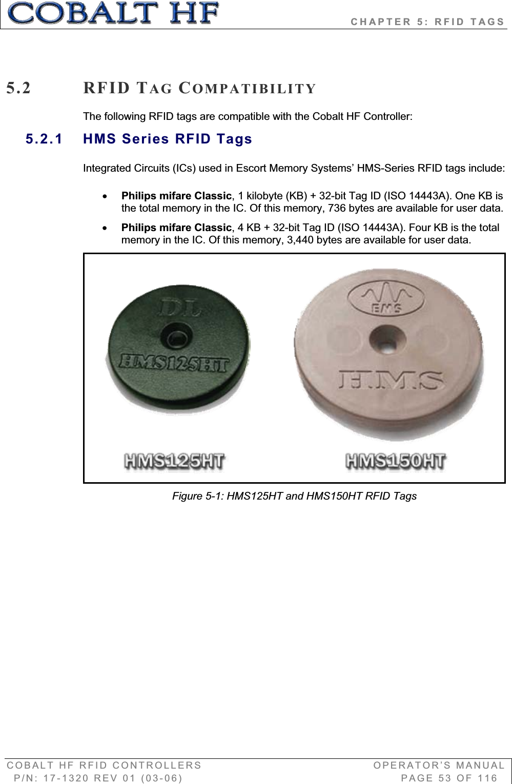                            CHAPTER 5: RFID TAGS COBALT HF RFID CONTROLLERS                                        OPERATOR’S MANUAL P/N: 17-1320 REV 01 (03-06)                                                   PAGE 53 OF 116 5.2 RFID TAG COMPATIBILITYThe following RFID tags are compatible with the Cobalt HF Controller: 5.2.1  HMS Series RFID Tags Integrated Circuits (ICs) used in Escort Memory Systems’ HMS-Series RFID tags include: xPhilips mifare Classic, 1 kilobyte (KB) + 32-bit Tag ID (ISO 14443A). One KB is the total memory in the IC. Of this memory, 736 bytes are available for user data. xPhilips mifare Classic, 4 KB + 32-bit Tag ID (ISO 14443A). Four KB is the total memory in the IC. Of this memory, 3,440 bytes are available for user data.  Figure 5-1: HMS125HT and HMS150HT RFID Tags 