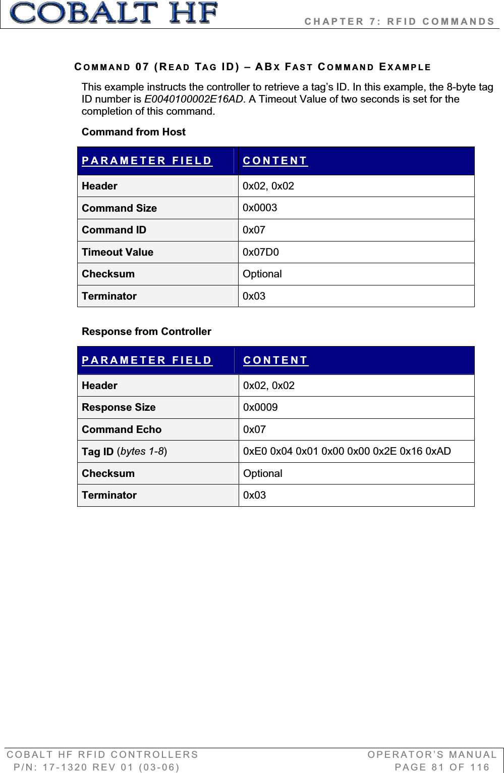                   CHAPTER 7: RFID COMMANDS COBALT HF RFID CONTROLLERS                                        OPERATOR’S MANUAL P/N: 17-1320 REV 01 (03-06)                                                   PAGE 81 OF 116 COMMAND 07 (READ TAG ID) – ABXFAST COMMAND EXAMPLEThis example instructs the controller to retrieve a tag’s ID. In this example, the 8-byte tag ID number is E0040100002E16AD. A Timeout Value of two seconds is set for the completion of this command. Command from Host PARAMETER FIELD CONTENTHeader  0x02, 0x02 Command Size  0x0003Command ID  0x07Timeout Value  0x07D0Checksum  OptionalTerminator  0x03Response from Controller PARAMETER FIELD CONTENTHeader  0x02, 0x02 Response Size  0x0009Command Echo  0x07Tag ID (bytes 1-8)0xE0 0x04 0x01 0x00 0x00 0x2E 0x16 0xAD Checksum  OptionalTerminator  0x03