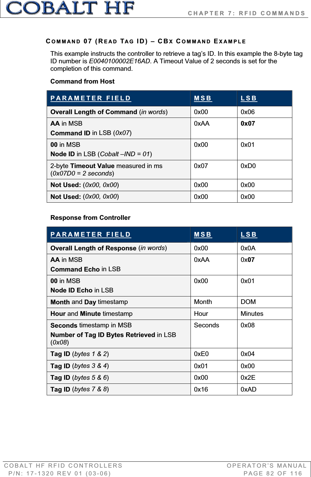                   CHAPTER 7: RFID COMMANDS COBALT HF RFID CONTROLLERS                                        OPERATOR’S MANUAL P/N: 17-1320 REV 01 (03-06)                                                   PAGE 82 OF 116 COMMAND 07 (READ TAG ID) – CBXCOMMAND EXAMPLEThis example instructs the controller to retrieve a tag’s ID. In this example the 8-byte tag ID number is E0040100002E16AD. A Timeout Value of 2 seconds is set for the completion of this command. Command from Host PARAMETER FIELD MSB LSBOverall Length of Command (in words)0x00 0x06 AA in MSB Command ID in LSB (0x07)0xAA 0x0700 in MSBNode ID in LSB (Cobalt –IND = 01)0x00 0x01 2-byte Timeout Value measured in ms (0x07D0 = 2 seconds)0x07 0xD0 Not Used: (0x00, 0x00)0x00 0x00 Not Used: (0x00, 0x00)0x00 0x00 Response from Controller PARAMETER FIELD MSB LSBOverall Length of Response (in words)0x00 0x0A AA in MSB Command Echo in LSB0xAA 0x0700 in MSB Node ID Echo in LSB0x00 0x01 Month and Day timestamp Month DOM Hour and Minute timestamp   Hour Minutes Seconds timestamp in MSBNumber of Tag ID Bytes Retrieved in LSB(0x08)Seconds 0x08 Tag ID (bytes 1 &amp; 2)0xE0 0x04 Tag ID (bytes 3 &amp; 4)0x01 0x00 Tag ID (bytes 5 &amp; 6)0x00 0x2E Tag ID (bytes 7 &amp; 8)0x16 0xAD 