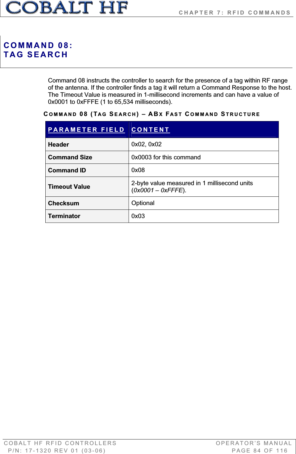                   CHAPTER 7: RFID COMMANDS COBALT HF RFID CONTROLLERS                                        OPERATOR’S MANUAL P/N: 17-1320 REV 01 (03-06)                                                   PAGE 84 OF 116 Command 08 instructs the controller to search for the presence of a tag within RF range of the antenna. If the controller finds a tag it will return a Command Response to the host. The Timeout Value is measured in 1-millisecond increments and can have a value of 0x0001 to 0xFFFE (1 to 65,534 milliseconds).   COMMAND 08 (TAG SEARCH)–ABXFAST COMMAND STRUCTUREPARAMETER FIELD CONTENTHeader  0x02, 0x02 Command Size  0x0003 for this command Command ID  0x08Timeout Value  2-byte value measured in 1 millisecond units (0x0001 – 0xFFFE).Checksum  OptionalTerminator  0x03COMMAND 08:TAG SEARCH