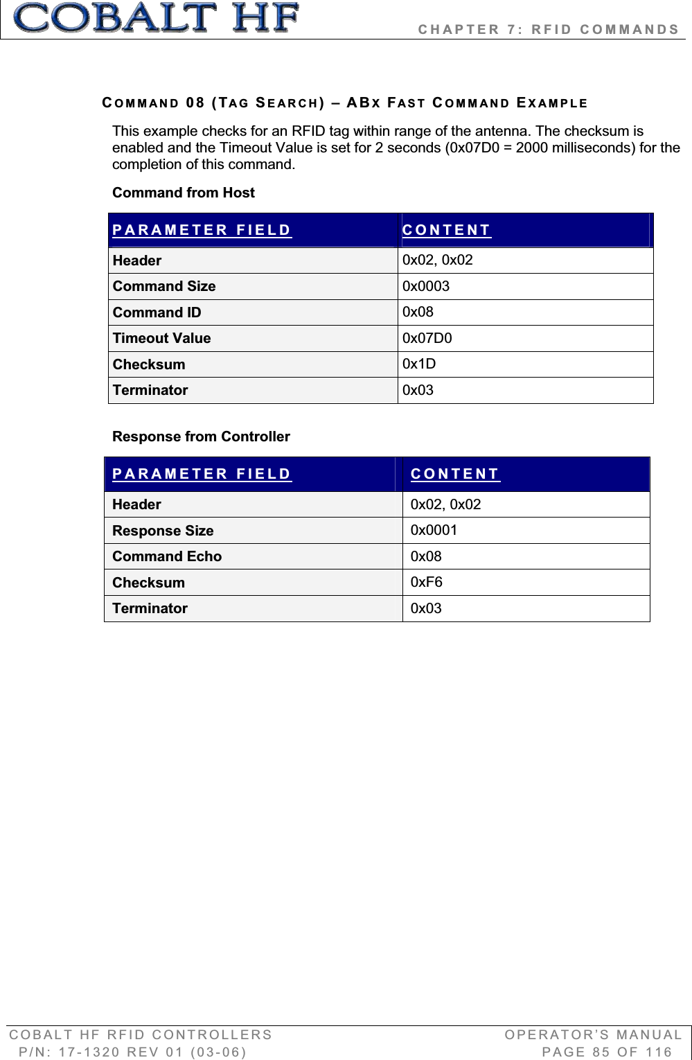                   CHAPTER 7: RFID COMMANDS COBALT HF RFID CONTROLLERS                                        OPERATOR’S MANUAL P/N: 17-1320 REV 01 (03-06)                                                   PAGE 85 OF 116 COMMAND 08 (TAG SEARCH)–ABXFAST COMMAND EXAMPLEThis example checks for an RFID tag within range of the antenna. The checksum is enabled and the Timeout Value is set for 2 seconds (0x07D0 = 2000 milliseconds) for the completion of this command. Command from Host PARAMETER FIELD CONTENTHeader  0x02, 0x02 Command Size  0x0003Command ID  0x08Timeout Value  0x07D0Checksum  0x1DTerminator  0x03Response from Controller PARAMETER FIELD CONTENTHeader  0x02, 0x02 Response Size  0x0001Command Echo  0x08Checksum  0xF6Terminator  0x03