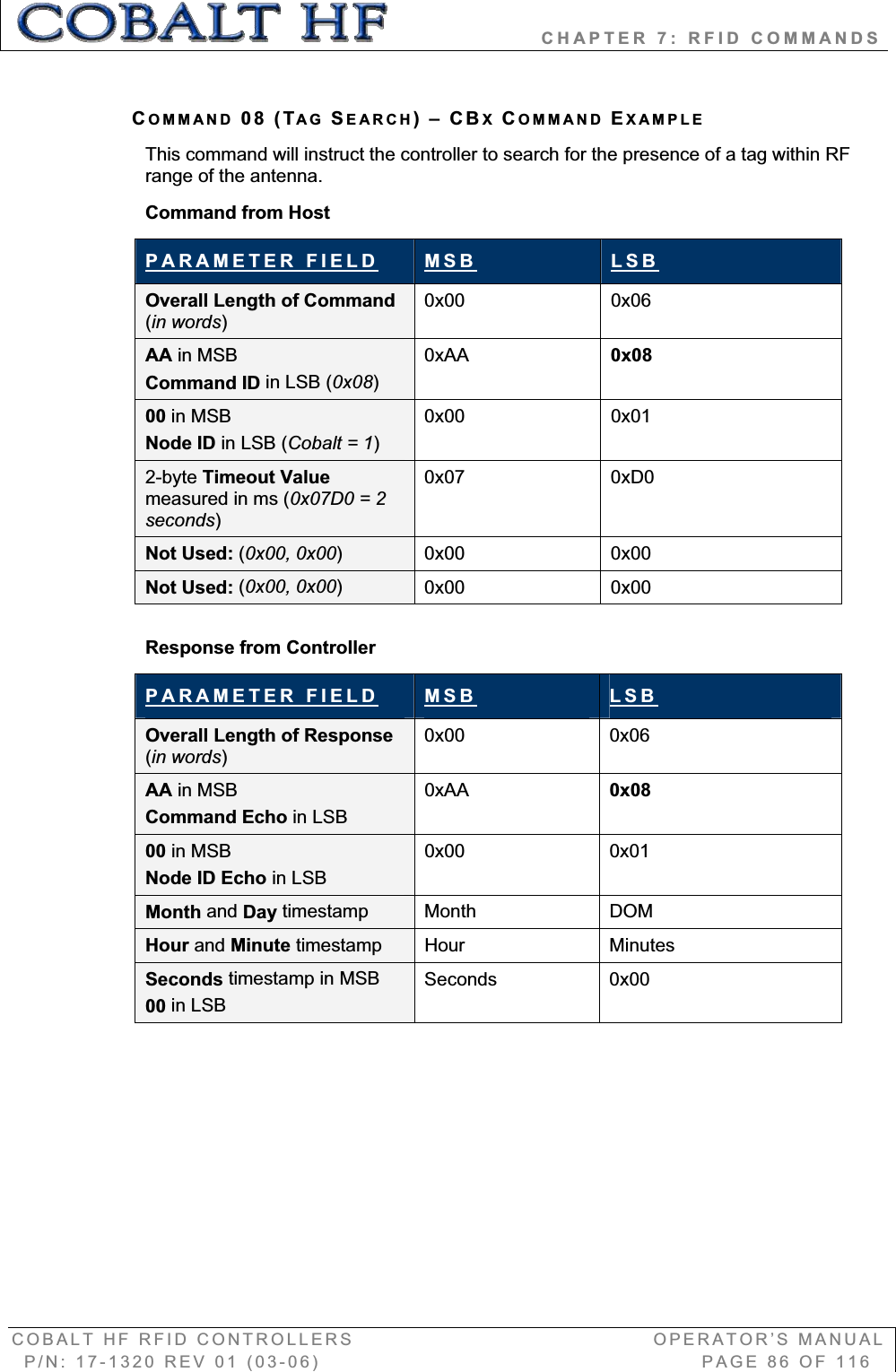                   CHAPTER 7: RFID COMMANDS COBALT HF RFID CONTROLLERS                                        OPERATOR’S MANUAL P/N: 17-1320 REV 01 (03-06)                                                   PAGE 86 OF 116 COMMAND 08 (TAG SEARCH)–CBXCOMMAND EXAMPLEThis command will instruct the controller to search for the presence of a tag within RF range of the antenna. Command from Host PARAMETER FIELD MSB LSBOverall Length of Command (in words)0x00 0x06 AA in MSB Command ID in LSB (0x08)0xAA 0x0800 in MSB Node ID in LSB (Cobalt = 1)0x00 0x01 2-byte Timeout Value measured in ms (0x07D0 = 2 seconds)0x07 0xD0  Not Used: (0x00, 0x00)0x00 0x00 Not Used: (0x00, 0x00)0x00 0x00 Response from Controller PARAMETER FIELD MSB LSBOverall Length of Response (in words)0x00 0x06 AA in MSB Command Echo in LSB0xAA 0x0800 in MSB Node ID Echo in LSB0x00 0x01 Month and Day timestamp Month DOM Hour and Minute timestamp Hour Minutes Seconds timestamp in MSB00 in LSBSeconds 0x00 