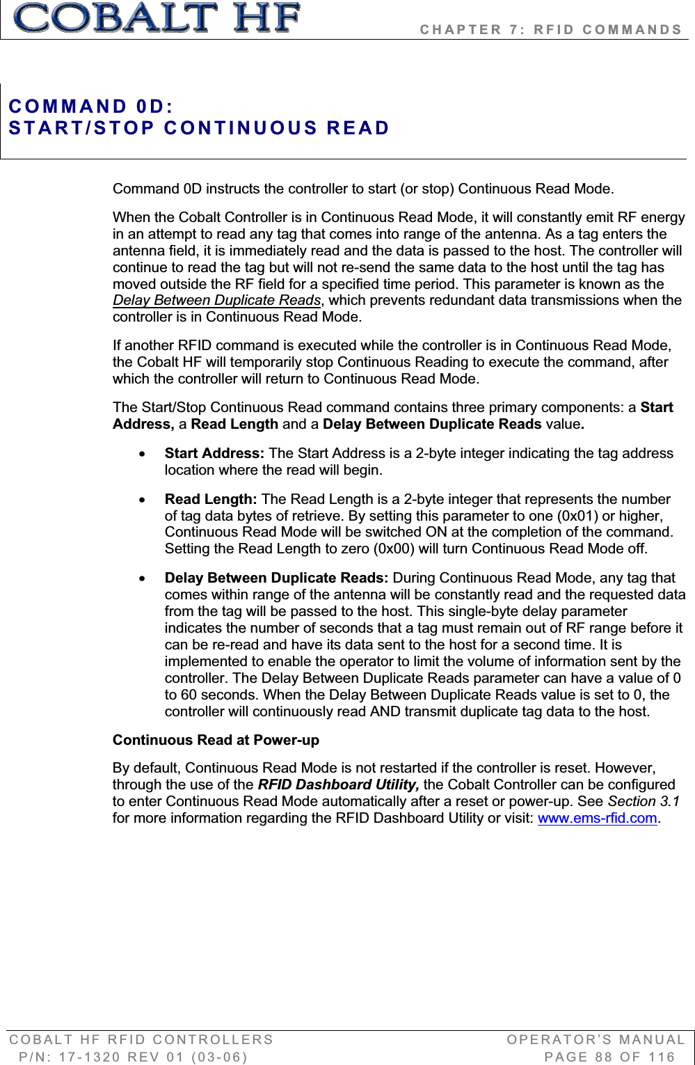                   CHAPTER 7: RFID COMMANDS COBALT HF RFID CONTROLLERS                                        OPERATOR’S MANUAL P/N: 17-1320 REV 01 (03-06)                                                   PAGE 88 OF 116 Command 0D instructs the controller to start (or stop) Continuous Read Mode.  When the Cobalt Controller is in Continuous Read Mode, it will constantly emit RF energy in an attempt to read any tag that comes into range of the antenna. As a tag enters the antenna field, it is immediately read and the data is passed to the host. The controller will continue to read the tag but will not re-send the same data to the host until the tag has moved outside the RF field for a specified time period. This parameter is known as the Delay Between Duplicate Reads, which prevents redundant data transmissions when the controller is in Continuous Read Mode. If another RFID command is executed while the controller is in Continuous Read Mode, the Cobalt HF will temporarily stop Continuous Reading to execute the command, after which the controller will return to Continuous Read Mode. The Start/Stop Continuous Read command contains three primary components: a StartAddress, aRead Length and a Delay Between Duplicate Reads value.xStart Address: The Start Address is a 2-byte integer indicating the tag address location where the read will begin. xRead Length: The Read Length is a 2-byte integer that represents the number of tag data bytes of retrieve. By setting this parameter to one (0x01) or higher, Continuous Read Mode will be switched ON at the completion of the command. Setting the Read Length to zero (0x00) will turn Continuous Read Mode off. xDelay Between Duplicate Reads: During Continuous Read Mode, any tag that comes within range of the antenna will be constantly read and the requested data from the tag will be passed to the host. This single-byte delay parameter indicates the number of seconds that a tag must remain out of RF range before it can be re-read and have its data sent to the host for a second time. It is implemented to enable the operator to limit the volume of information sent by the controller. The Delay Between Duplicate Reads parameter can have a value of 0 to 60 seconds. When the Delay Between Duplicate Reads value is set to 0, the controller will continuously read AND transmit duplicate tag data to the host. Continuous Read at Power-up By default, Continuous Read Mode is not restarted if the controller is reset. However, through the use of the RFID Dashboard Utility, the Cobalt Controller can be configured to enter Continuous Read Mode automatically after a reset or power-up. See Section 3.1for more information regarding the RFID Dashboard Utility or visit: www.ems-rfid.com.COMMAND 0D:START/STOP CONTINUOUS READ