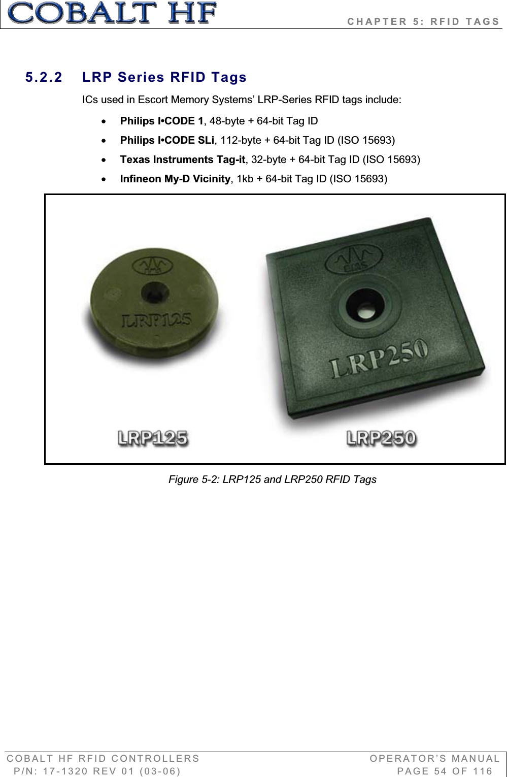                            CHAPTER 5: RFID TAGS COBALT HF RFID CONTROLLERS                                        OPERATOR’S MANUAL P/N: 17-1320 REV 01 (03-06)                                                   PAGE 54 OF 116 5.2.2  LRP Series RFID Tags ICs used in Escort Memory Systems’ LRP-Series RFID tags include: xPhilips I•CODE 1, 48-byte + 64-bit Tag ID xPhilips I•CODE SLi, 112-byte + 64-bit Tag ID (ISO 15693) xTexas Instruments Tag-it, 32-byte + 64-bit Tag ID (ISO 15693) xInfineon My-D Vicinity, 1kb + 64-bit Tag ID (ISO 15693) Figure 5-2: LRP125 and LRP250 RFID Tags 