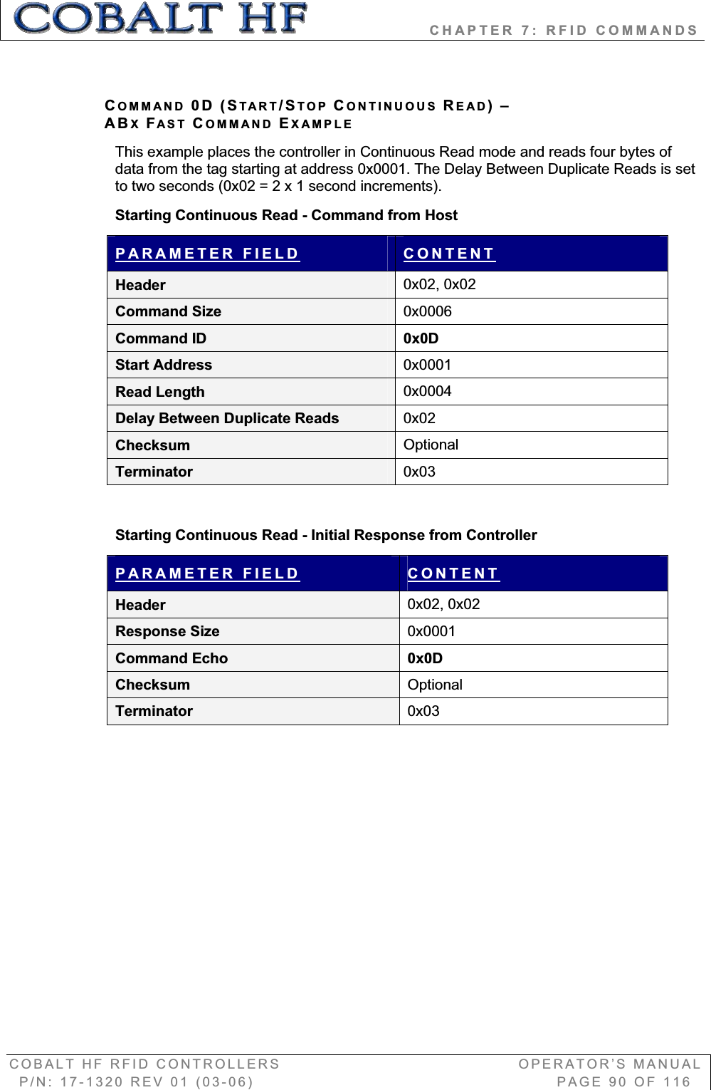                   CHAPTER 7: RFID COMMANDS COBALT HF RFID CONTROLLERS                                        OPERATOR’S MANUAL P/N: 17-1320 REV 01 (03-06)                                                   PAGE 90 OF 116 COMMAND 0D (START/STOP CONTINUOUS READ)–ABXFAST COMMAND EXAMPLEThis example places the controller in Continuous Read mode and reads four bytes of data from the tag starting at address 0x0001. The Delay Between Duplicate Reads is set to two seconds (0x02 = 2 x 1 second increments). Starting Continuous Read - Command from Host PARAMETER FIELD CONTENTHeader  0x02, 0x02 Command Size  0x0006Command ID  0x0D Start Address  0x0001Read Length  0x0004Delay Between Duplicate Reads  0x02Checksum  OptionalTerminator  0x03Starting Continuous Read - Initial Response from Controller PARAMETER FIELD CONTENTHeader  0x02, 0x02 Response Size  0x0001Command Echo  0x0D Checksum  OptionalTerminator  0x03