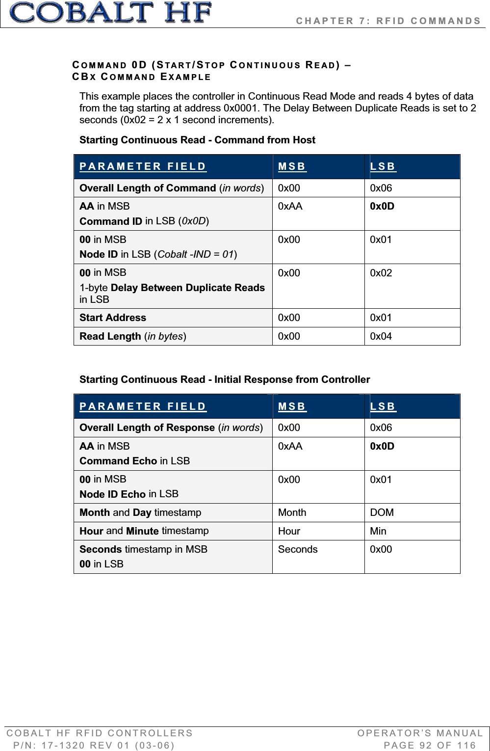                   CHAPTER 7: RFID COMMANDS COBALT HF RFID CONTROLLERS                                        OPERATOR’S MANUAL P/N: 17-1320 REV 01 (03-06)                                                   PAGE 92 OF 116 COMMAND 0D (START/STOP CONTINUOUS READ)–CBXCOMMAND EXAMPLEThis example places the controller in Continuous Read Mode and reads 4 bytes of data from the tag starting at address 0x0001. The Delay Between Duplicate Reads is set to 2 seconds (0x02 = 2 x 1 second increments). Starting Continuous Read - Command from Host PARAMETER FIELD MSB LSBOverall Length of Command (in words)0x00 0x06 AA in MSB Command ID in LSB (0x0D)0xAA 0x0D 00 in MSB Node ID in LSB (Cobalt -IND = 01)0x00 0x01 00 in MSB 1-byte Delay Between Duplicate Readsin LSB 0x00 0x02 Start Address  0x00 0x01 Read Length (in bytes)0x00 0x04 Starting Continuous Read - Initial Response from Controller PARAMETER FIELD MSB LSBOverall Length of Response (in words)0x00 0x06 AA in MSB Command Echo in LSB0xAA 0x0D 00 in MSB Node ID Echo in LSB0x00 0x01 Month and Day timestamp  Month DOM Hour and Minute timestamp  Hour Min Seconds timestamp in MSB00 in LSB Seconds 0x00 