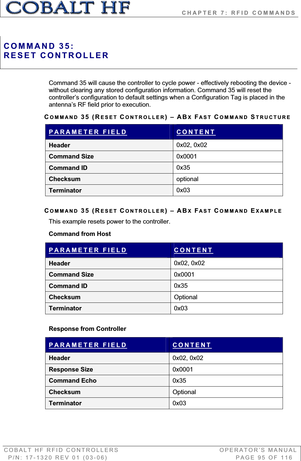                   CHAPTER 7: RFID COMMANDS COBALT HF RFID CONTROLLERS                                        OPERATOR’S MANUAL P/N: 17-1320 REV 01 (03-06)                                                   PAGE 95 OF 116 Command 35 will cause the controller to cycle power - effectively rebooting the device - without clearing any stored configuration information. Command 35 will reset the controller’s configuration to default settings when a Configuration Tag is placed in the antenna’s RF field prior to execution. COMMAND 35 (RESET CONTROLLER)–ABXFAST COMMAND STRUCTUREPARAMETER FIELD CONTENTHeader  0x02, 0x02 Command Size  0x0001Command ID  0x35Checksum  optionalTerminator  0x03COMMAND 35 (RESET CONTROLLER)–ABXFAST COMMAND EXAMPLEThis example resets power to the controller.  Command from Host PARAMETER FIELD CONTENTHeader  0x02, 0x02 Command Size  0x0001Command ID  0x35Checksum  OptionalTerminator  0x03Response from Controller PARAMETER FIELD CONTENTHeader  0x02, 0x02 Response Size  0x0001Command Echo  0x35Checksum  OptionalTerminator  0x03COMMAND 35:RESET CONTROLLER