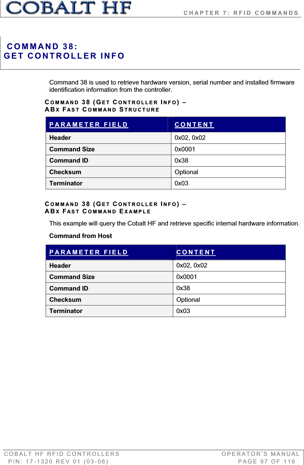                   CHAPTER 7: RFID COMMANDS COBALT HF RFID CONTROLLERS                                        OPERATOR’S MANUAL P/N: 17-1320 REV 01 (03-06)                                                   PAGE 97 OF 116 Command 38 is used to retrieve hardware version, serial number and installed firmware identification information from the controller. COMMAND 38 (GET CONTROLLER INFO)–ABXFAST COMMAND STRUCTUREPARAMETER FIELD CONTENTHeader  0x02, 0x02 Command Size  0x0001Command ID  0x38Checksum  OptionalTerminator  0x03COMMAND 38 (GET CONTROLLER INFO)–ABXFAST COMMAND EXAMPLEThis example will query the Cobalt HF and retrieve specific internal hardware information. Command from Host PARAMETER FIELD CONTENTHeader  0x02, 0x02 Command Size  0x0001Command ID  0x38Checksum  OptionalTerminator  0x03COMMAND 38:GET CONTROLLER INFO