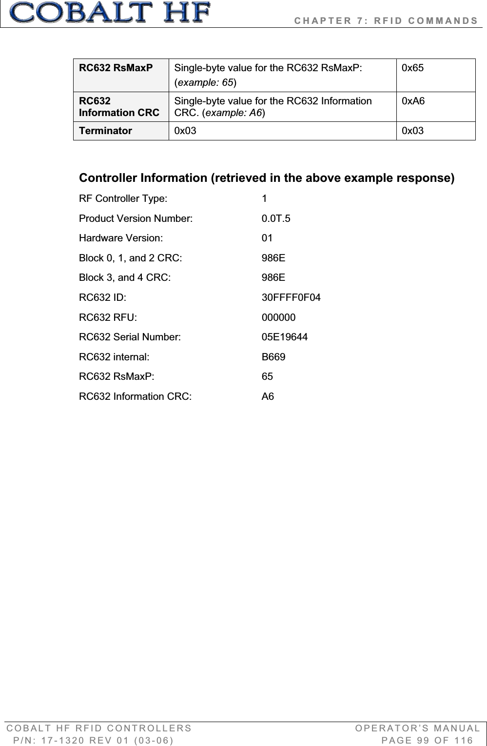                   CHAPTER 7: RFID COMMANDS COBALT HF RFID CONTROLLERS                                        OPERATOR’S MANUAL P/N: 17-1320 REV 01 (03-06)                                                   PAGE 99 OF 116 RC632 RsMaxP  Single-byte value for the RC632 RsMaxP: (example: 65)0x65RC632Information CRC Single-byte value for the RC632 Information CRC. (example: A6)0xA6Terminator  0x03 0x03 Controller Information (retrieved in the above example response) RF Controller Type:       1 Product Version Number:     0.0T.5 Hardware Version:       01 Block 0, 1, and 2 CRC:      986E Block 3, and 4 CRC:       986E RC632 ID:     30FFFF0F04 RC632 RFU:     000000 RC632 Serial Number:       05E19644 RC632 internal:       B669 RC632 RsMaxP:    65 RC632 Information CRC:     A6 