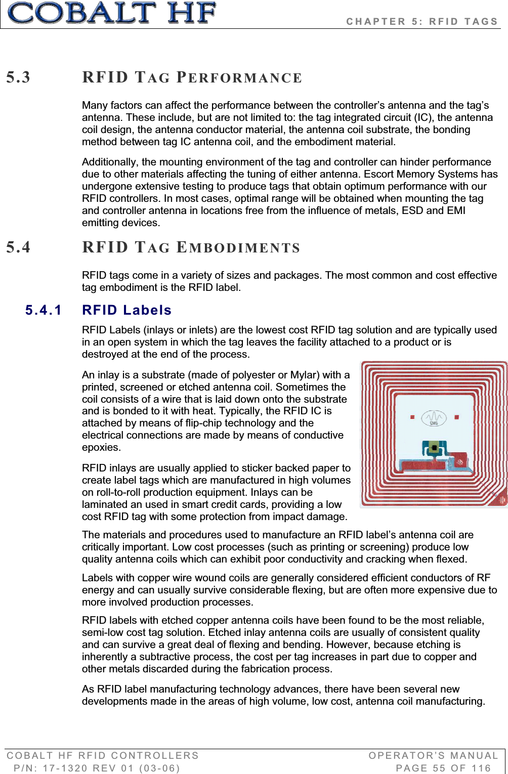                            CHAPTER 5: RFID TAGS COBALT HF RFID CONTROLLERS                                        OPERATOR’S MANUAL P/N: 17-1320 REV 01 (03-06)                                                   PAGE 55 OF 116 5.3 RFID TAG PERFORMANCEMany factors can affect the performance between the controller’s antenna and the tag’s antenna. These include, but are not limited to: the tag integrated circuit (IC), the antenna coil design, the antenna conductor material, the antenna coil substrate, the bonding method between tag IC antenna coil, and the embodiment material.  Additionally, the mounting environment of the tag and controller can hinder performance due to other materials affecting the tuning of either antenna. Escort Memory Systems has undergone extensive testing to produce tags that obtain optimum performance with our RFID controllers. In most cases, optimal range will be obtained when mounting the tag and controller antenna in locations free from the influence of metals, ESD and EMI emitting devices. 5.4 RFID TAG EMBODIMENTSRFID tags come in a variety of sizes and packages. The most common and cost effective tag embodiment is the RFID label.  5.4.1 RFID Labels RFID Labels (inlays or inlets) are the lowest cost RFID tag solution and are typically used in an open system in which the tag leaves the facility attached to a product or is destroyed at the end of the process.  An inlay is a substrate (made of polyester or Mylar) with a printed, screened or etched antenna coil. Sometimes the coil consists of a wire that is laid down onto the substrate and is bonded to it with heat. Typically, the RFID IC is attached by means of flip-chip technology and the electrical connections are made by means of conductive epoxies. RFID inlays are usually applied to sticker backed paper to create label tags which are manufactured in high volumes on roll-to-roll production equipment. Inlays can be laminated an used in smart credit cards, providing a low cost RFID tag with some protection from impact damage. The materials and procedures used to manufacture an RFID label’s antenna coil are critically important. Low cost processes (such as printing or screening) produce low quality antenna coils which can exhibit poor conductivity and cracking when flexed. Labels with copper wire wound coils are generally considered efficient conductors of RF energy and can usually survive considerable flexing, but are often more expensive due to more involved production processes.  RFID labels with etched copper antenna coils have been found to be the most reliable, semi-low cost tag solution. Etched inlay antenna coils are usually of consistent quality and can survive a great deal of flexing and bending. However, because etching is inherently a subtractive process, the cost per tag increases in part due to copper and other metals discarded during the fabrication process. As RFID label manufacturing technology advances, there have been several new developments made in the areas of high volume, low cost, antenna coil manufacturing. 