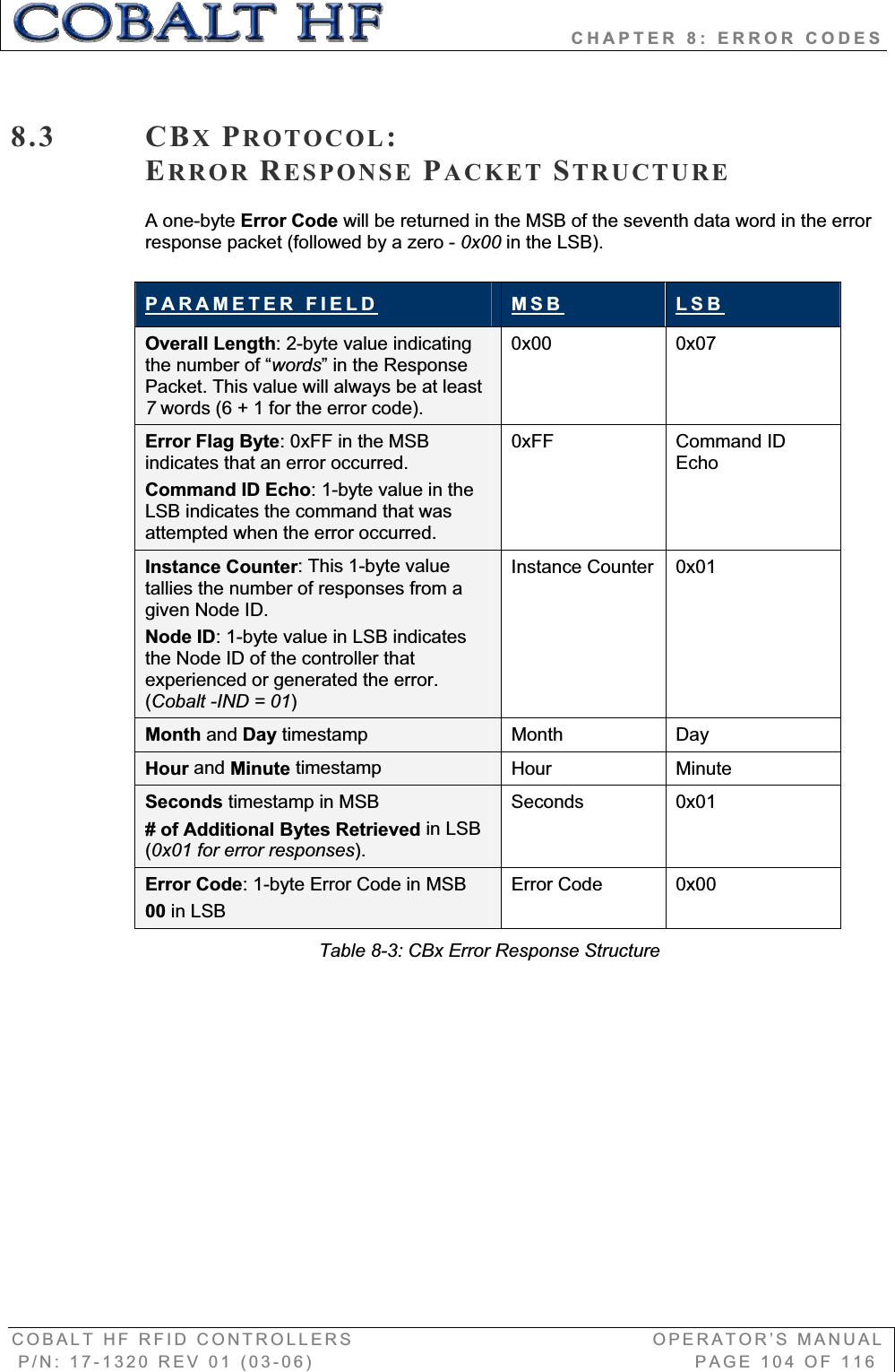                       CHAPTER 8: ERROR CODES COBALT HF RFID CONTROLLERS                                        OPERATOR’S MANUAL P/N: 17-1320 REV 01 (03-06)                                                   PAGE 104 OF 116 8.3 CBXPROTOCOL:ERROR RESPONSE PACKET STRUCTUREA one-byte Error Code will be returned in the MSB of the seventh data word in the error response packet (followed by a zero - 0x00 in the LSB). PARAMETER FIELD MSB LSBOverall Length: 2-byte value indicating the number of “words” in the Response Packet. This value will always be at least 7words (6 + 1 for the error code). 0x00 0x07  Error Flag Byte: 0xFF in the MSB indicates that an error occurred.  Command ID Echo: 1-byte value in the LSB indicates the command that was attempted when the error occurred. 0xFF Command ID EchoInstance Counter: This 1-byte value tallies the number of responses from a given Node ID. Node ID: 1-byte value in LSB indicates the Node ID of the controller that experienced or generated the error. (Cobalt -IND = 01)Instance Counter  0x01 Month and Day timestamp  Month Day  Hour and Minute timestamp  Hour Minute Seconds timestamp in MSB # of Additional Bytes Retrieved in LSB (0x01 for error responses).Seconds 0x01 Error Code: 1-byte Error Code in MSB 00 in LSBError Code  0x00 Table 8-3: CBx Error Response Structure 