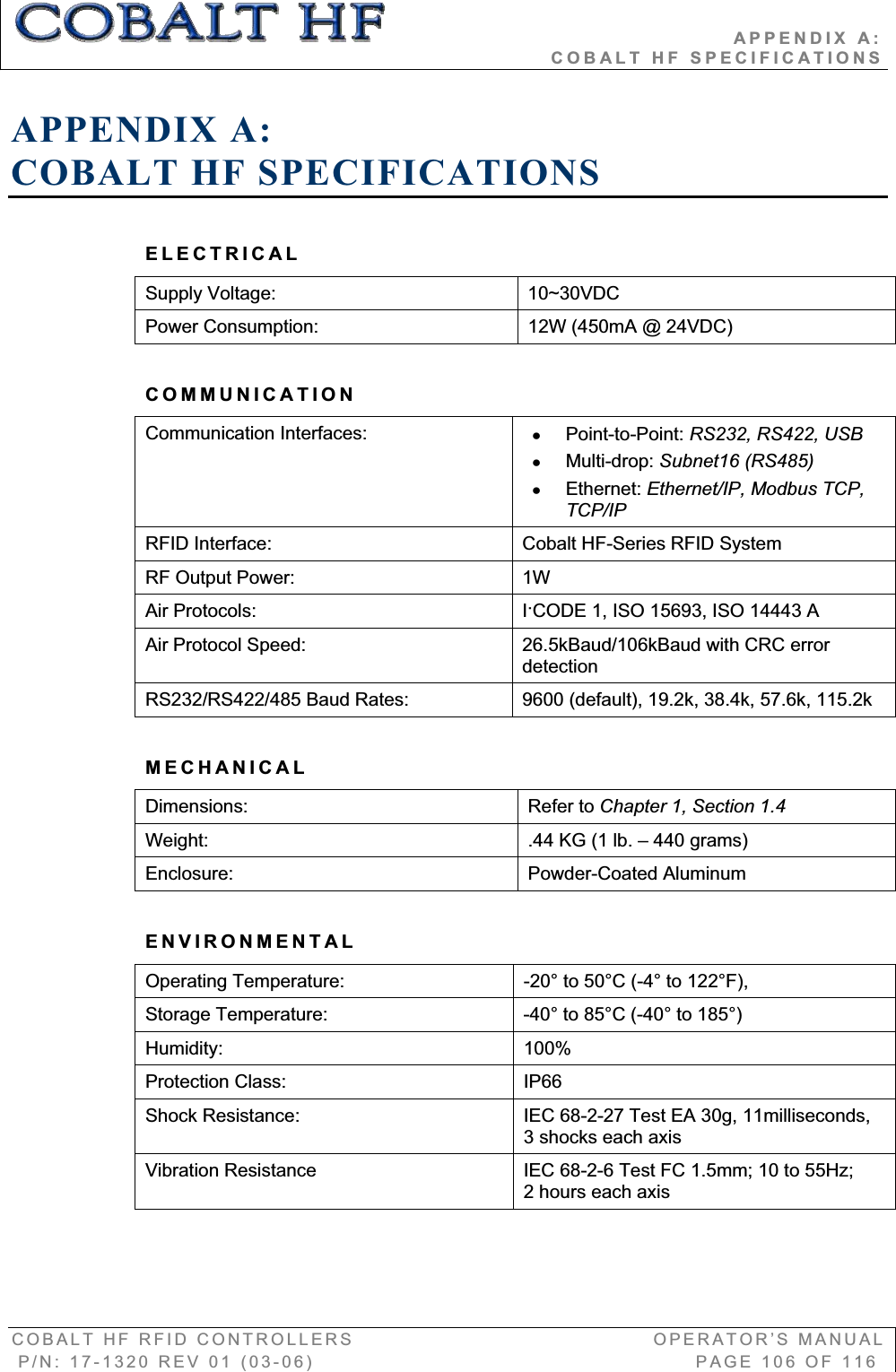                                          APPENDIX A:                                                                  COBALT HF SPECIFICATIONS COBALT HF RFID CONTROLLERS                                        OPERATOR’S MANUAL P/N: 17-1320 REV 01 (03-06)                                                   PAGE 106 OF 116 APPENDIX A:COBALT HF SPECIFICATIONS ELECTRICAL Supply Voltage:  10~30VDC Power Consumption:  12W (450mA @ 24VDC) COMMUNICATION Communication Interfaces:  x Point-to-Point: RS232, RS422, USB x Multi-drop: Subnet16 (RS485) x Ethernet: Ethernet/IP, Modbus TCP, TCP/IPRFID Interface:     Cobalt HF-Series RFID System RF Output Power:     1W Air Protocols:  IǜCODE 1, ISO 15693, ISO 14443 A Air Protocol Speed:     26.5kBaud/106kBaud with CRC error detection RS232/RS422/485 Baud Rates:  9600 (default), 19.2k, 38.4k, 57.6k, 115.2k MECHANICALDimensions: Refer to Chapter 1, Section 1.4Weight:  .44 KG (1 lb. – 440 grams) Enclosure:     Powder-Coated Aluminum ENVIRONMENTAL Operating Temperature:  -20° to 50°C (-4° to 122°F), Storage Temperature:  -40° to 85°C (-40° to 185°) Humidity: 100% Protection Class:  IP66 Shock Resistance:  IEC 68-2-27 Test EA 30g, 11milliseconds, 3 shocks each axis Vibration Resistance  IEC 68-2-6 Test FC 1.5mm; 10 to 55Hz;  2 hours each axis 