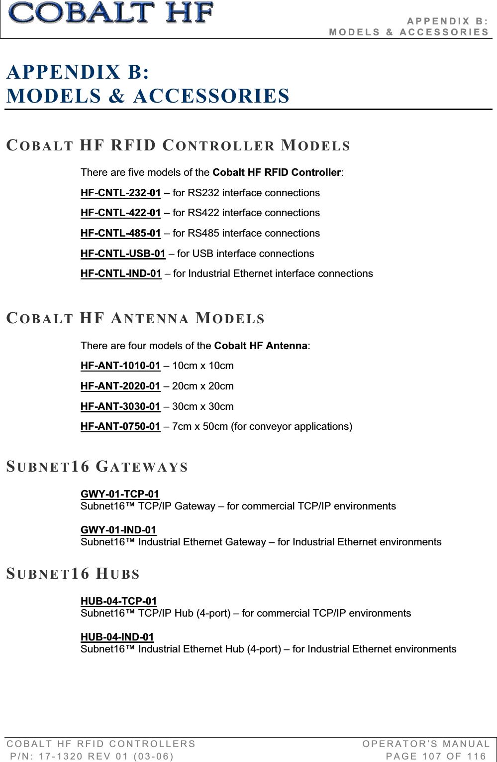                                          APPENDIX B:                                                                       MODELS &amp; ACCESSORIES COBALT HF RFID CONTROLLERS                                        OPERATOR’S MANUAL P/N: 17-1320 REV 01 (03-06)                                                   PAGE 107 OF 116 APPENDIX B:MODELS &amp; ACCESSORIES COBALT HF RFID CONTROLLER MODELSThere are five models of the Cobalt HF RFID Controller:HF-CNTL-232-01 – for RS232 interface connections HF-CNTL-422-01 – for RS422 interface connectionsHF-CNTL-485-01 – for RS485 interface connectionsHF-CNTL-USB-01 – for USB interface connectionsHF-CNTL-IND-01 – for Industrial Ethernet interface connections COBALT HF ANTENNA MODELSThere are four models of the Cobalt HF Antenna:HF-ANT-1010-01 – 10cm x 10cm HF-ANT-2020-01 – 20cm x 20cmHF-ANT-3030-01 – 30cm x 30cmHF-ANT-0750-01 – 7cm x 50cm (for conveyor applications)SUBNET16 GATEWAYS GWY-01-TCP-01Subnet16™ TCP/IP Gateway – for commercial TCP/IP environmentsGWY-01-IND-01Subnet16™ Industrial Ethernet Gateway – for Industrial Ethernet environments SUBNET16 HUBSHUB-04-TCP-01Subnet16™ TCP/IP Hub (4-port) – for commercial TCP/IP environmentsHUB-04-IND-01Subnet16™ Industrial Ethernet Hub (4-port) – for Industrial Ethernet environments 