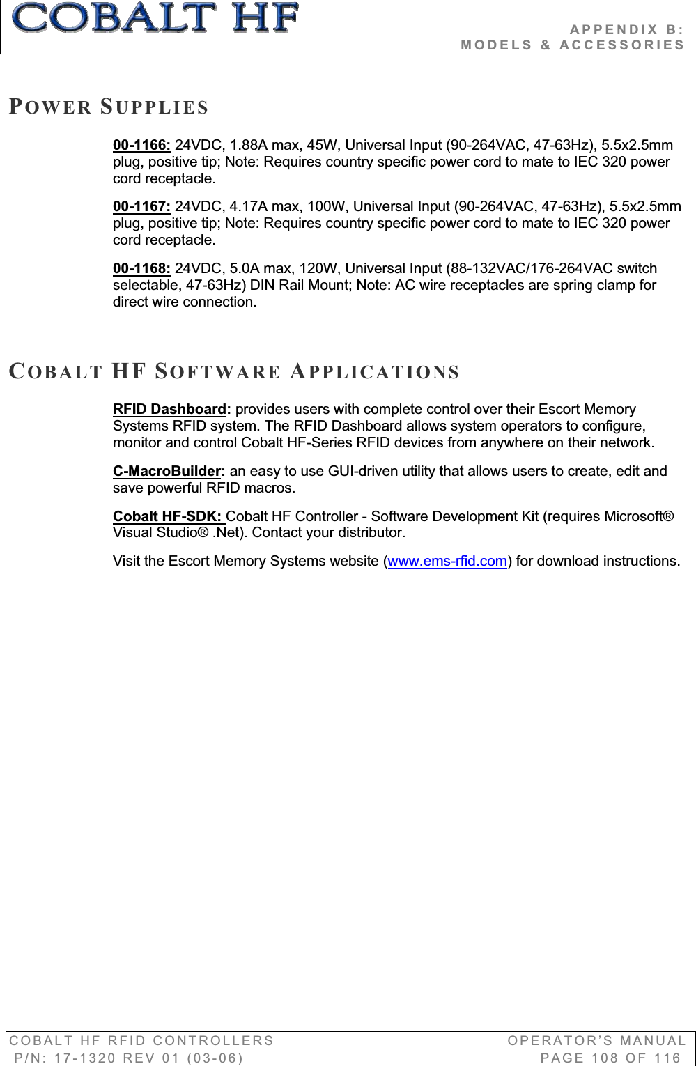                                          APPENDIX B:                                                                       MODELS &amp; ACCESSORIES COBALT HF RFID CONTROLLERS                                        OPERATOR’S MANUAL P/N: 17-1320 REV 01 (03-06)                                                   PAGE 108 OF 116 POWER SUPPLIES00-1166: 24VDC, 1.88A max, 45W, Universal Input (90-264VAC, 47-63Hz), 5.5x2.5mm plug, positive tip; Note: Requires country specific power cord to mate to IEC 320 power cord receptacle. 00-1167: 24VDC, 4.17A max, 100W, Universal Input (90-264VAC, 47-63Hz), 5.5x2.5mm plug, positive tip; Note: Requires country specific power cord to mate to IEC 320 power cord receptacle.  00-1168: 24VDC, 5.0A max, 120W, Universal Input (88-132VAC/176-264VAC switch selectable, 47-63Hz) DIN Rail Mount; Note: AC wire receptacles are spring clamp for direct wire connection. COBALT HF SOFTWARE APPLICATIONSRFID Dashboard:provides users with complete control over their Escort Memory Systems RFID system. The RFID Dashboard allows system operators to configure, monitor and control Cobalt HF-Series RFID devices from anywhere on their network. C-MacroBuilder:an easy to use GUI-driven utility that allows users to create, edit and save powerful RFID macros.Cobalt HF-SDK: Cobalt HF Controller - Software Development Kit (requires Microsoft® Visual Studio® .Net). Contact your distributor.Visit the Escort Memory Systems website (www.ems-rfid.com) for download instructions. 