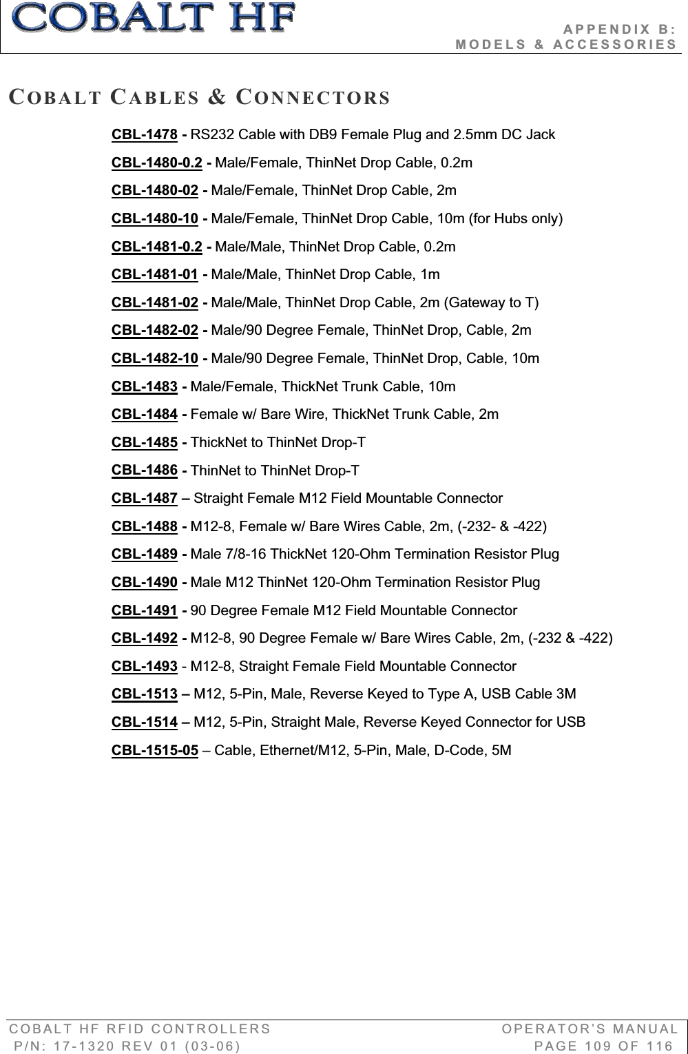                                          APPENDIX B:                                                                       MODELS &amp; ACCESSORIES COBALT HF RFID CONTROLLERS                                        OPERATOR’S MANUAL P/N: 17-1320 REV 01 (03-06)                                                   PAGE 109 OF 116 COBALT CABLES &amp;CONNECTORSCBL-1478 - RS232 Cable with DB9 Female Plug and 2.5mm DC Jack CBL-1480-0.2 - Male/Female, ThinNet Drop Cable, 0.2m CBL-1480-02 - Male/Female, ThinNet Drop Cable, 2m CBL-1480-10 - Male/Female, ThinNet Drop Cable, 10m (for Hubs only)  CBL-1481-0.2 - Male/Male, ThinNet Drop Cable, 0.2mCBL-1481-01 - Male/Male, ThinNet Drop Cable, 1mCBL-1481-02 - Male/Male, ThinNet Drop Cable, 2m (Gateway to T) CBL-1482-02 - Male/90 Degree Female, ThinNet Drop, Cable, 2m CBL-1482-10 - Male/90 Degree Female, ThinNet Drop, Cable, 10mCBL-1483 - Male/Female, ThickNet Trunk Cable, 10m CBL-1484 - Female w/ Bare Wire, ThickNet Trunk Cable, 2m CBL-1485 - ThickNet to ThinNet Drop-T CBL-1486 - ThinNet to ThinNet Drop-T CBL-1487 – Straight Female M12 Field Mountable ConnectorCBL-1488 - M12-8, Female w/ Bare Wires Cable, 2m, (-232- &amp; -422) CBL-1489 - Male 7/8-16 ThickNet 120-Ohm Termination Resistor Plug CBL-1490 - Male M12 ThinNet 120-Ohm Termination Resistor Plug CBL-1491 - 90 Degree Female M12 Field Mountable ConnectorCBL-1492 - M12-8, 90 Degree Female w/ Bare Wires Cable, 2m, (-232 &amp; -422) CBL-1493 - M12-8, Straight Female Field Mountable Connector  CBL-1513 – M12, 5-Pin, Male, Reverse Keyed to Type A, USB Cable 3M CBL-1514 – M12, 5-Pin, Straight Male, Reverse Keyed Connector for USB CBL-1515-05 – Cable, Ethernet/M12, 5-Pin, Male, D-Code, 5M