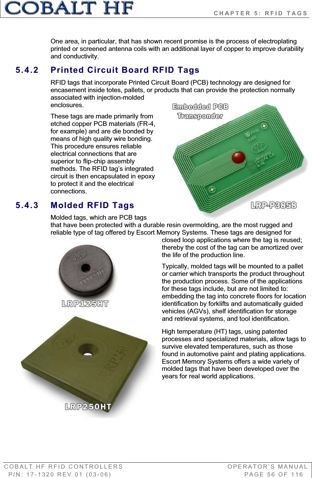                            CHAPTER 5: RFID TAGS COBALT HF RFID CONTROLLERS                                        OPERATOR’S MANUAL P/N: 17-1320 REV 01 (03-06)                                                   PAGE 56 OF 116 One area, in particular, that has shown recent promise is the process of electroplating printed or screened antenna coils with an additional layer of copper to improve durability and conductivity. 5.4.2  Printed Circuit Board RFID Tags RFID tags that incorporate Printed Circuit Board (PCB) technology are designed for encasement inside totes, pallets, or products that can provide the protection normally associated with injection-molded enclosures.  These tags are made primarily from etched copper PCB materials (FR-4, for example) and are die bonded by means of high quality wire bonding. This procedure ensures reliable electrical connections that are superior to flip-chip assembly methods. The RFID tag’s integrated circuit is then encapsulated in epoxy to protect it and the electrical connections. 5.4.3  Molded RFID Tags Molded tags, which are PCB tags that have been protected with a durable resin overmolding, are the most rugged and reliable type of tag offered by Escort Memory Systems. These tags are designed for closed loop applications where the tag is reused; thereby the cost of the tag can be amortized over the life of the production line.  Typically, molded tags will be mounted to a pallet or carrier which transports the product throughout the production process. Some of the applications for these tags include, but are not limited to: embedding the tag into concrete floors for location identification by forklifts and automatically guided vehicles (AGVs), shelf identification for storage and retrieval systems, and tool identification. High temperature (HT) tags, using patented processes and specialized materials, allow tags to survive elevated temperatures, such as those found in automotive paint and plating applications. Escort Memory Systems offers a wide variety of molded tags that have been developed over the years for real world applications.  