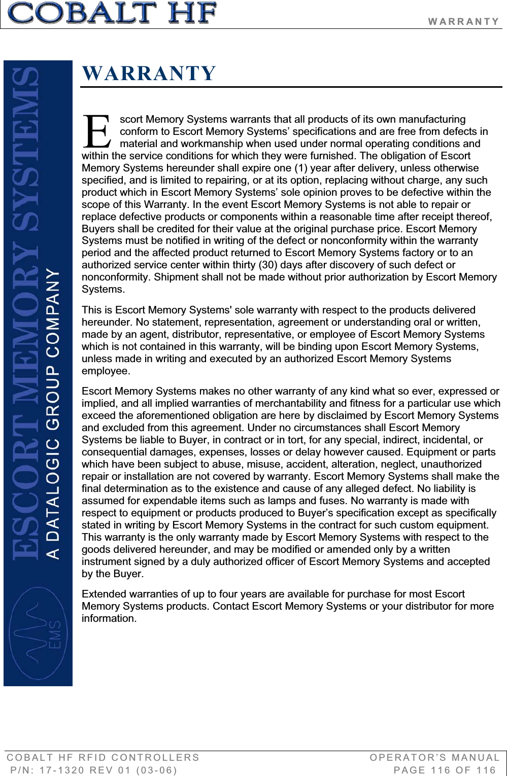                                             WARRANTY COBALT HF RFID CONTROLLERS                                        OPERATOR’S MANUAL P/N: 17-1320 REV 01 (03-06)                                                   PAGE 116 OF 116 WARRANTYscort Memory Systems warrants that all products of its own manufacturing conform to Escort Memory Systems’ specifications and are free from defects in material and workmanship when used under normal operating conditions and within the service conditions for which they were furnished. The obligation of Escort Memory Systems hereunder shall expire one (1) year after delivery, unless otherwise specified, and is limited to repairing, or at its option, replacing without charge, any such product which in Escort Memory Systems’ sole opinion proves to be defective within the scope of this Warranty. In the event Escort Memory Systems is not able to repair or replace defective products or components within a reasonable time after receipt thereof, Buyers shall be credited for their value at the original purchase price. Escort Memory Systems must be notified in writing of the defect or nonconformity within the warranty period and the affected product returned to Escort Memory Systems factory or to an authorized service center within thirty (30) days after discovery of such defect or nonconformity. Shipment shall not be made without prior authorization by Escort Memory Systems. This is Escort Memory Systems&apos; sole warranty with respect to the products delivered hereunder. No statement, representation, agreement or understanding oral or written, made by an agent, distributor, representative, or employee of Escort Memory Systems which is not contained in this warranty, will be binding upon Escort Memory Systems, unless made in writing and executed by an authorized Escort Memory Systems employee.Escort Memory Systems makes no other warranty of any kind what so ever, expressed or implied, and all implied warranties of merchantability and fitness for a particular use which exceed the aforementioned obligation are here by disclaimed by Escort Memory Systems and excluded from this agreement. Under no circumstances shall Escort Memory Systems be liable to Buyer, in contract or in tort, for any special, indirect, incidental, or consequential damages, expenses, losses or delay however caused. Equipment or parts which have been subject to abuse, misuse, accident, alteration, neglect, unauthorized repair or installation are not covered by warranty. Escort Memory Systems shall make the final determination as to the existence and cause of any alleged defect. No liability is assumed for expendable items such as lamps and fuses. No warranty is made with respect to equipment or products produced to Buyer’s specification except as specifically stated in writing by Escort Memory Systems in the contract for such custom equipment. This warranty is the only warranty made by Escort Memory Systems with respect to the goods delivered hereunder, and may be modified or amended only by a written instrument signed by a duly authorized officer of Escort Memory Systems and accepted by the Buyer.Extended warranties of up to four years are available for purchase for most Escort Memory Systems products. Contact Escort Memory Systems or your distributor for more information.E