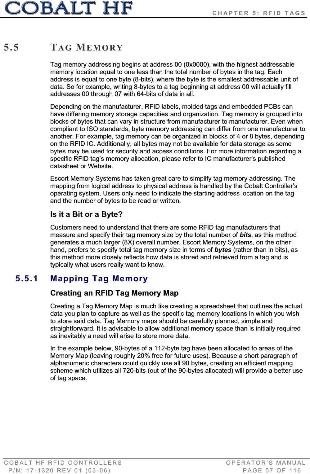                            CHAPTER 5: RFID TAGS COBALT HF RFID CONTROLLERS                                        OPERATOR’S MANUAL P/N: 17-1320 REV 01 (03-06)                                                   PAGE 57 OF 116 5.5 TAG MEMORYTag memory addressing begins at address 00 (0x0000), with the highest addressable memory location equal to one less than the total number of bytes in the tag. Each address is equal to one byte (8-bits), where the byte is the smallest addressable unit of data. So for example, writing 8-bytes to a tag beginning at address 00 will actually fill addresses 00 through 07 with 64-bits of data in all.   Depending on the manufacturer, RFID labels, molded tags and embedded PCBs can have differing memory storage capacities and organization. Tag memory is grouped into blocks of bytes that can vary in structure from manufacturer to manufacturer. Even when compliant to ISO standards, byte memory addressing can differ from one manufacturer to another. For example, tag memory can be organized in blocks of 4 or 8 bytes, depending on the RFID IC. Additionally, all bytes may not be available for data storage as some bytes may be used for security and access conditions. For more information regarding a specific RFID tag’s memory allocation, please refer to IC manufacturer’s published datasheet or Website.   Escort Memory Systems has taken great care to simplify tag memory addressing. The mapping from logical address to physical address is handled by the Cobalt Controller’s operating system. Users only need to indicate the starting address location on the tag and the number of bytes to be read or written.  Is it a Bit or a Byte? Customers need to understand that there are some RFID tag manufacturers that measure and specify their tag memory size by the total number of bits, as this method generates a much larger (8X) overall number. Escort Memory Systems, on the other hand, prefers to specify total tag memory size in terms of bytes (rather than in bits), as this method more closely reflects how data is stored and retrieved from a tag and is typically what users really want to know.  5.5.1 Mapping Tag Memory Creating an RFID Tag Memory MapCreating a Tag Memory Map is much like creating a spreadsheet that outlines the actual data you plan to capture as well as the specific tag memory locations in which you wish to store said data. Tag Memory maps should be carefully planned, simple and straightforward. It is advisable to allow additional memory space than is initially required as inevitably a need will arise to store more data.  In the example below, 90-bytes of a 112-byte tag have been allocated to areas of the Memory Map (leaving roughly 20% free for future uses). Because a short paragraph of alphanumeric characters could quickly use all 90 bytes, creating an efficient mapping scheme which utilizes all 720-bits (out of the 90-bytes allocated) will provide a better use of tag space.   