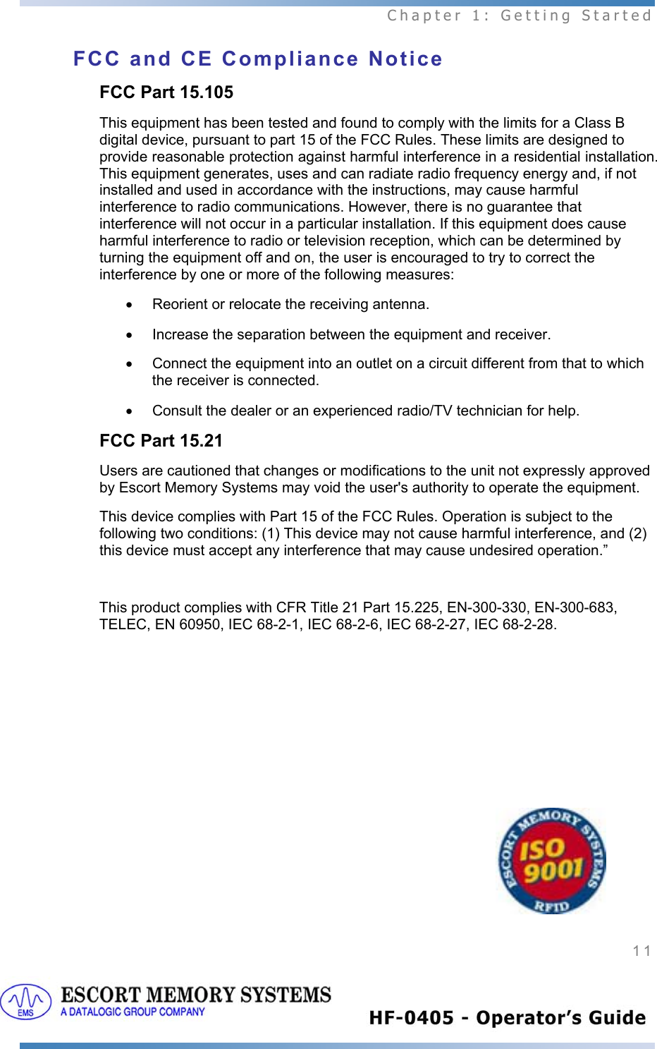  Chapter 1: Getting Started 11   FCC and CE Compliance Notice FCC Part 15.105 This equipment has been tested and found to comply with the limits for a Class B digital device, pursuant to part 15 of the FCC Rules. These limits are designed to provide reasonable protection against harmful interference in a residential installation. This equipment generates, uses and can radiate radio frequency energy and, if not installed and used in accordance with the instructions, may cause harmful interference to radio communications. However, there is no guarantee that interference will not occur in a particular installation. If this equipment does cause harmful interference to radio or television reception, which can be determined by turning the equipment off and on, the user is encouraged to try to correct the interference by one or more of the following measures: •  Reorient or relocate the receiving antenna. •  Increase the separation between the equipment and receiver.  •  Connect the equipment into an outlet on a circuit different from that to which the receiver is connected.  •  Consult the dealer or an experienced radio/TV technician for help. FCC Part 15.21  Users are cautioned that changes or modifications to the unit not expressly approved by Escort Memory Systems may void the user&apos;s authority to operate the equipment.  This device complies with Part 15 of the FCC Rules. Operation is subject to the following two conditions: (1) This device may not cause harmful interference, and (2) this device must accept any interference that may cause undesired operation.”  This product complies with CFR Title 21 Part 15.225, EN-300-330, EN-300-683, TELEC, EN 60950, IEC 68-2-1, IEC 68-2-6, IEC 68-2-27, IEC 68-2-28. 