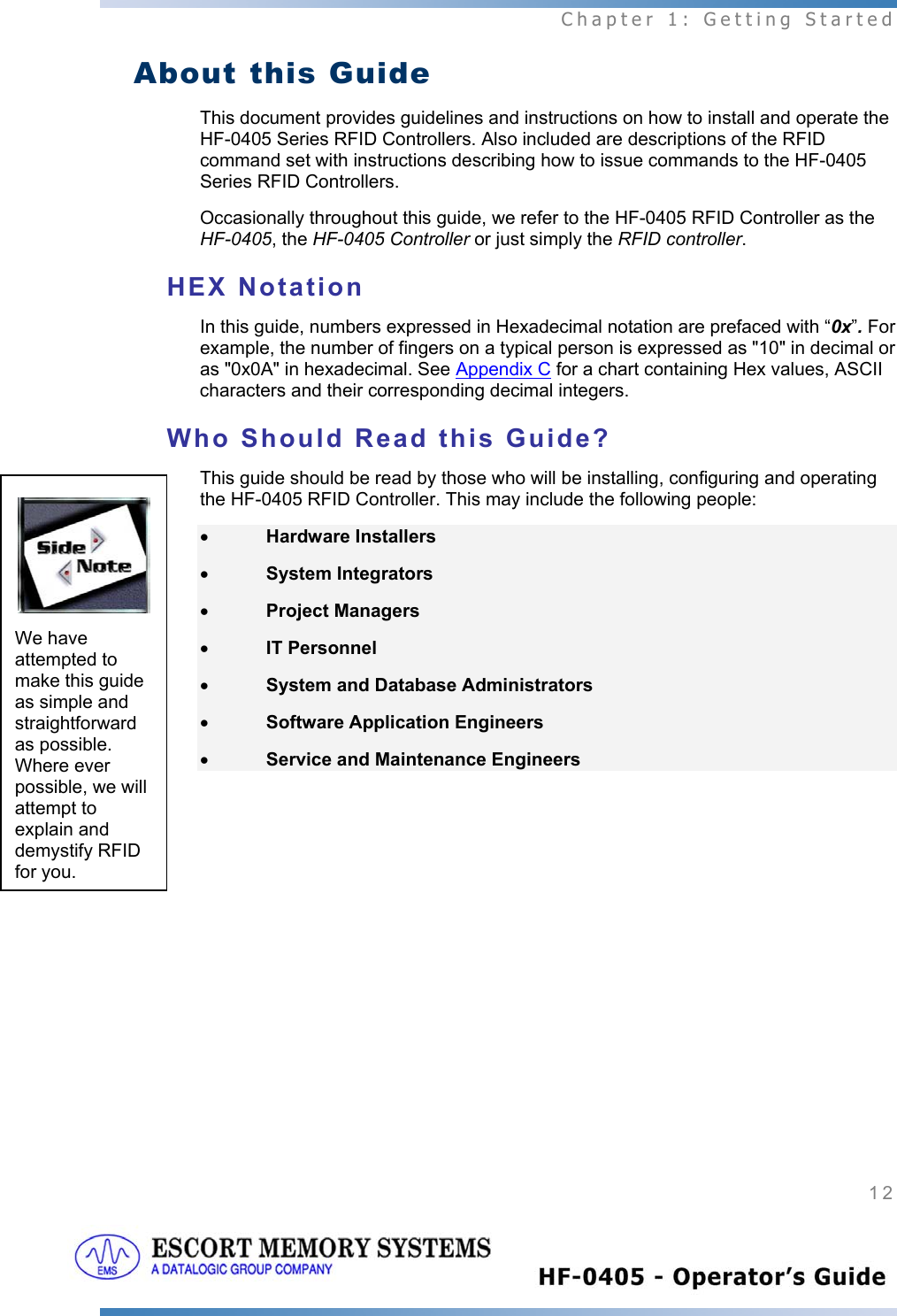  Chapter 1: Getting Started 12   About this Guide This document provides guidelines and instructions on how to install and operate the HF-0405 Series RFID Controllers. Also included are descriptions of the RFID command set with instructions describing how to issue commands to the HF-0405 Series RFID Controllers. Occasionally throughout this guide, we refer to the HF-0405 RFID Controller as the HF-0405, the HF-0405 Controller or just simply the RFID controller.   HEX Notation In this guide, numbers expressed in Hexadecimal notation are prefaced with “0x”. For example, the number of fingers on a typical person is expressed as &quot;10&quot; in decimal or as &quot;0x0A&quot; in hexadecimal. See Appendix C for a chart containing Hex values, ASCII characters and their corresponding decimal integers. Who Should Read this Guide? This guide should be read by those who will be installing, configuring and operating the HF-0405 RFID Controller. This may include the following people:  • Hardware Installers • System Integrators • Project Managers • IT Personnel • System and Database Administrators • Software Application Engineers • Service and Maintenance Engineers    We have attempted to make this guide as simple and straightforward as possible. Where ever possible, we will attempt to explain and demystify RFID for you. 