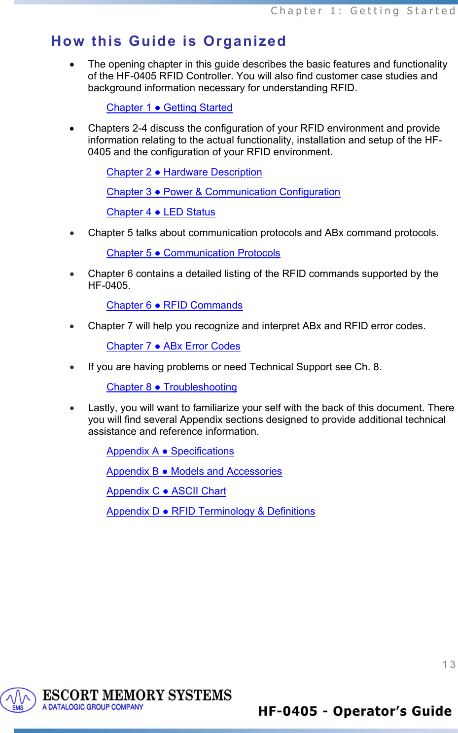  Chapter 1: Getting Started 13   How this Guide is Organized •  The opening chapter in this guide describes the basic features and functionality of the HF-0405 RFID Controller. You will also find customer case studies and background information necessary for understanding RFID. Chapter 1 ● Getting Started •  Chapters 2-4 discuss the configuration of your RFID environment and provide information relating to the actual functionality, installation and setup of the HF-0405 and the configuration of your RFID environment.  Chapter 2 ● Hardware Description Chapter 3 ● Power &amp; Communication Configuration Chapter 4 ● LED Status • Chapter 5 talks about communication protocols and ABx command protocols.  Chapter 5 ● Communication Protocols • Chapter 6 contains a detailed listing of the RFID commands supported by the HF-0405.  Chapter 6 ● RFID Commands • Chapter 7 will help you recognize and interpret ABx and RFID error codes.  Chapter 7 ● ABx Error Codes • If you are having problems or need Technical Support see Ch. 8. Chapter 8 ● Troubleshooting • Lastly, you will want to familiarize your self with the back of this document. There you will find several Appendix sections designed to provide additional technical assistance and reference information.  Appendix A ● Specifications Appendix B ● Models and Accessories Appendix C ● ASCII Chart  Appendix D ● RFID Terminology &amp; Definitions  