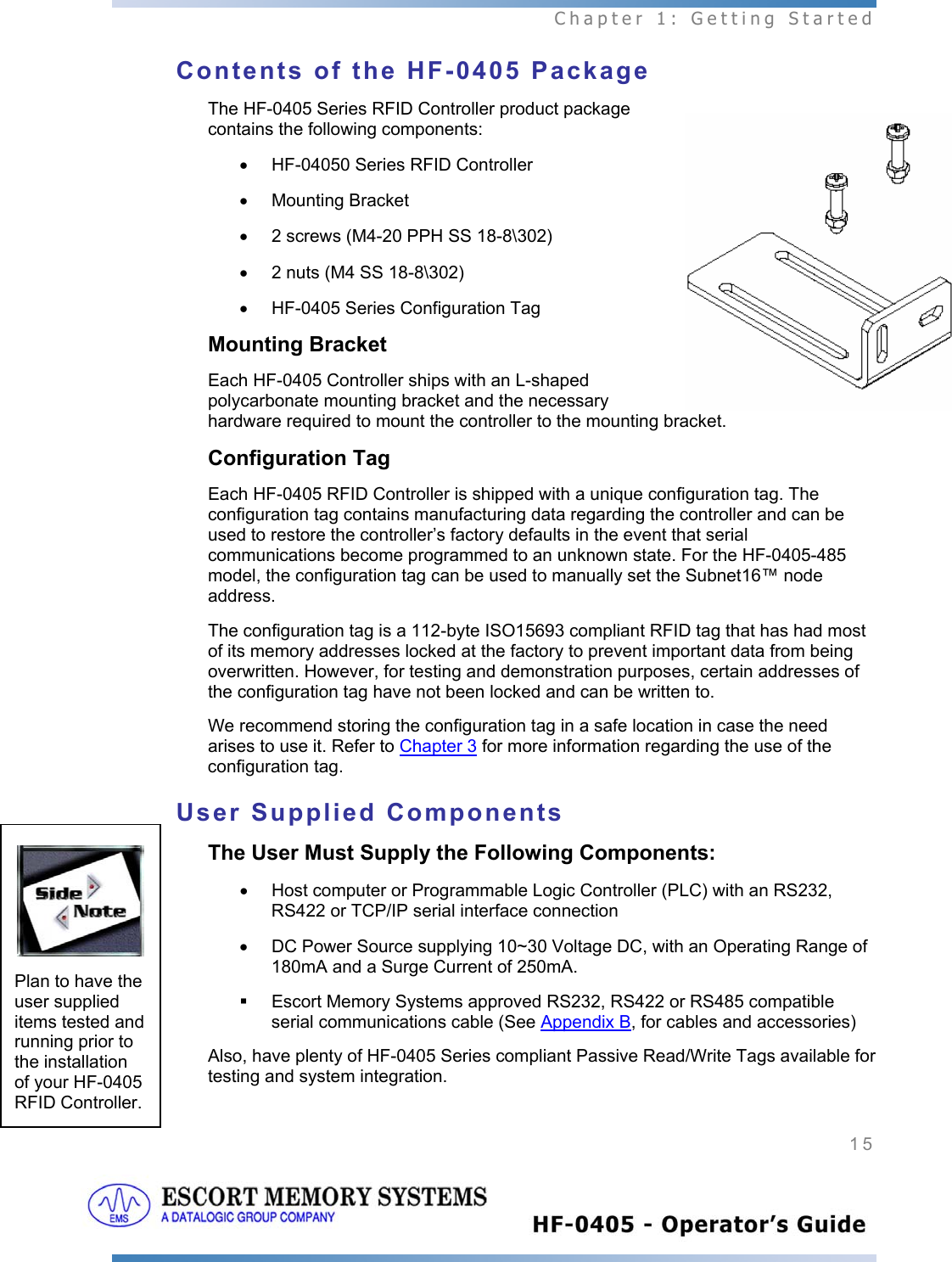  Chapter 1: Getting Started 15   Contents of the HF-0405 Package The HF-0405 Series RFID Controller product package contains the following components: •  HF-04050 Series RFID Controller • Mounting Bracket •  2 screws (M4-20 PPH SS 18-8\302)  •  2 nuts (M4 SS 18-8\302) •  HF-0405 Series Configuration Tag Mounting Bracket Each HF-0405 Controller ships with an L-shaped polycarbonate mounting bracket and the necessary hardware required to mount the controller to the mounting bracket. Configuration Tag Each HF-0405 RFID Controller is shipped with a unique configuration tag. The configuration tag contains manufacturing data regarding the controller and can be used to restore the controller’s factory defaults in the event that serial communications become programmed to an unknown state. For the HF-0405-485 model, the configuration tag can be used to manually set the Subnet16™ node address. The configuration tag is a 112-byte ISO15693 compliant RFID tag that has had most of its memory addresses locked at the factory to prevent important data from being overwritten. However, for testing and demonstration purposes, certain addresses of the configuration tag have not been locked and can be written to. We recommend storing the configuration tag in a safe location in case the need arises to use it. Refer to Chapter 3 for more information regarding the use of the configuration tag. User Supplied Components The User Must Supply the Following Components: •  Host computer or Programmable Logic Controller (PLC) with an RS232, RS422 or TCP/IP serial interface connection •  DC Power Source supplying 10~30 Voltage DC, with an Operating Range of 180mA and a Surge Current of 250mA.    Escort Memory Systems approved RS232, RS422 or RS485 compatible serial communications cable (See Appendix B, for cables and accessories) Also, have plenty of HF-0405 Series compliant Passive Read/Write Tags available for testing and system integration.   Plan to have the user supplied items tested and running prior to the installation of your HF-0405 RFID Controller. 