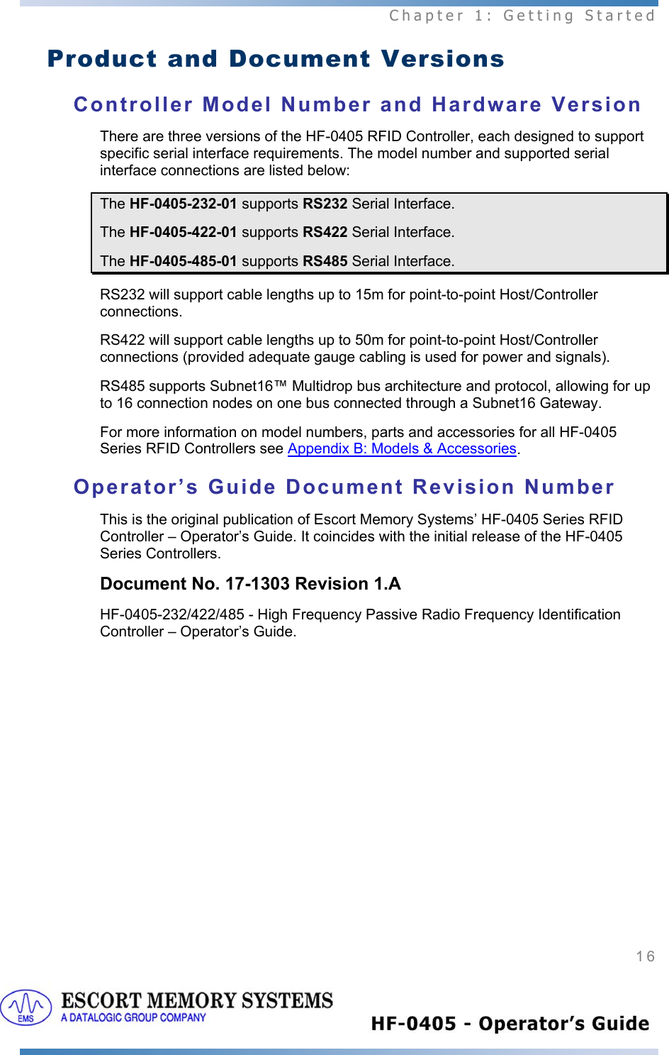  Chapter 1: Getting Started 16   Product and Document Versions Controller Model Number and Hardware Version There are three versions of the HF-0405 RFID Controller, each designed to support specific serial interface requirements. The model number and supported serial interface connections are listed below: The HF-0405-232-01 supports RS232 Serial Interface. The HF-0405-422-01 supports RS422 Serial Interface. The HF-0405-485-01 supports RS485 Serial Interface. RS232 will support cable lengths up to 15m for point-to-point Host/Controller connections. RS422 will support cable lengths up to 50m for point-to-point Host/Controller connections (provided adequate gauge cabling is used for power and signals). RS485 supports Subnet16™ Multidrop bus architecture and protocol, allowing for up to 16 connection nodes on one bus connected through a Subnet16 Gateway. For more information on model numbers, parts and accessories for all HF-0405 Series RFID Controllers see Appendix B: Models &amp; Accessories. Operator’s Guide Document Revision Number This is the original publication of Escort Memory Systems’ HF-0405 Series RFID Controller – Operator’s Guide. It coincides with the initial release of the HF-0405 Series Controllers. Document No. 17-1303 Revision 1.A  HF-0405-232/422/485 - High Frequency Passive Radio Frequency Identification Controller – Operator’s Guide.   